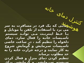 ‫سر‬ ‫ه‬‫ب‬ ‫افرت‬‫مس‬ ‫در‬ ‫فرد‬ ‫ک‬‫ی‬ ‫ه‬‫ک‬ ‫ی‬‫زمان‬
‫و‬ ‫موبایل‬ ‫یا‬ ‫تلفن‬ ‫از‬ ‫استفاده‬ ‫با‬ ‫برد‬ ‫می‬
‫سیستم‬ ‫د‬ ‫توان‬ ‫ی‬ ‫م‬ ‫ت‬ ‫اينترن‬ ‫ط‬ ‫خ‬ ‫ا‬ ‫ي‬
‫دمای‬ ،‫سازد‬ ‫فعال‬ ‫را‬ ‫ه‬ ‫خان‬ ‫یسات‬ ‫تاس‬
‫خاصی‬ ‫ساعت‬ ‫در‬ ، ‫کند‬ ‫تنظیم‬ ‫را‬ ‫دلخواه‬
‫شروع‬ ‫گرمایش‬ ‫و‬ ‫رمایش‬ ‫س‬ ‫یسات‬ ‫تاس‬
‫به‬ ‫را‬ ‫خانه‬ ‫حرارت‬ ‫درجه‬ ‫و‬ ‫نمایند‬ ‫کار‬ ‫به‬
‫برساند‬ ‫مطلوب‬ ‫حد‬
‫کردن‬ ‫فعال‬ ‫و‬ ‫منزل‬ ‫دمای‬ ‫کردن‬ ‫تنطیم‬
‫ه‬‫ن‬‫ا‬‫خ‬
‫ی‬‫ا‬‫م‬‫د‬ ‫ل‬‫ر‬‫ت‬‫ن‬‫ک‬
‫د‬‫ن‬‫م‬‫ش‬‫و‬‫ه‬
 