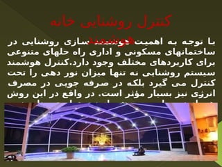 ‫در‬ ‫روشنایی‬ ‫ازی‬ ‫س‬ ‫د‬ ‫هوشمن‬ ‫ت‬ ‫اهمی‬ ‫ه‬ ‫ب‬ ‫ه‬ ‫توج‬ ‫ا‬ ‫ب‬
‫متنوعی‬ ‫حلهای‬ ‫راه‬ ‫اداری‬ ‫و‬ ‫مسکونی‬ ‫ساختمانهای‬
‫هوشمند‬ ‫کنترل‬.‫دارد‬ ‫وجود‬ ‫مختلف‬ ‫کاربردهای‬ ‫برای‬
‫تحت‬ ‫را‬ ‫دهی‬ ‫نور‬ ‫میزان‬ ‫تنها‬ ‫نه‬ ‫روشنایی‬ ‫سیستم‬
‫مصرف‬ ‫در‬ ‫ی‬‫جوی‬ ‫رفه‬‫ص‬ ‫در‬ ‫ه‬‫بلک‬ ‫گیرد‬ ‫ی‬‫م‬ ‫کنترل‬
‫روش‬ ‫این‬ ‫در‬ ‫واقع‬ ‫در‬ .‫است‬ ‫مؤثر‬ ‫بسیار‬ ‫نیز‬ ‫انرژی‬
،‫نور‬ ‫منابع‬ ‫تولیدی‬ ‫نور‬ ‫از‬ ‫هم‬ ‫و‬ ‫طبیعی‬ ‫نور‬ ‫از‬ ‫هم‬
‫فرآیند‬ ‫این‬ ‫و‬ ‫شد‬ ‫خواهد‬ ‫تامین‬ ‫مطلوب‬ ‫نور‬ ‫میزان‬
.‫گیرد‬ ‫می‬ ‫انجام‬ ‫اتوماتیک‬ ‫بطور‬
‫خانه‬ ‫روشنایی‬ ‫کنترل‬
‫هوشمند‬
 