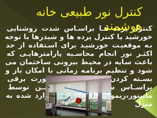 ‫روشنایی‬ ‫شدت‬ ‫اس‬ ‫براس‬ ‫ا‬ ‫ه‬ ‫پرده‬ ‫کنترل‬
‫توجه‬ ‫با‬ ‫شیدرها‬ ‫و‬ ‫ها‬ ‫پرده‬ ‫کنترل‬ ‫یا‬ ‫خورشید‬
‫حد‬ ‫از‬ ‫تفاده‬ ‫اس‬ ‫برای‬ ‫د‬ ‫خورشی‬ ‫ت‬ ‫موقعی‬ ‫ه‬ ‫ب‬
‫که‬ ‫ی‬ ‫پارامترهای‬ ‫به‬ ‫محاس‬ ‫انجام‬ ‫نور‬ ‫ر‬ ‫اکث‬
‫می‬ ‫ساختمان‬ ‫بیرونی‬ ‫محیط‬ ‫در‬ ‫سایه‬ ‫باعث‬
‫و‬ ‫باز‬ ‫امکان‬ ‫با‬ ‫ی‬‫زمان‬ ‫ه‬‫برنام‬ ‫م‬‫تنظی‬ ‫و‬ ‫شود‬
‫برقی‬ ‫ورت‬ ‫ص‬ ‫ه‬ ‫ب‬ ‫ا‬ ‫ه‬ ‫پرده‬ ‫کردن‬ ‫ته‬ ‫بس‬
‫توسط‬ ‫ن‬ ‫همچنی‬ ‫و‬ ‫ناریوها‬ ‫س‬ ‫اس‬ ‫براس‬
‫به‬ ‫شده‬ ‫وارد‬ ‫نور‬ ‫شدت‬ ‫ا‬ ‫وی‬ ‫ریموت‬،‫مانیتور‬
‫منزل‬
‫خانه‬ ‫طبیعی‬ ‫نور‬ ‫کنترل‬
‫هوشمند‬
 