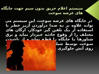 ‫جایگاه‬ ‫جهت‬ ‫سیم‬ ‫بدون‬ ‫حریق‬ ‫اعالم‬ ‫سیستم‬
‫سوخت‬ ‫عرضه‬ ‫های‬
‫می‬ ‫سیستم‬ ‫این‬ ،‫سوخت‬ ‫عرضه‬ ‫های‬ ‫جایگاه‬ ‫در‬
‫با‬ ‫ر‬ ‫خط‬ ‫ر‬ ‫آژی‬ ‫درآوردن‬ ‫دا‬ ‫ص‬ ‫ه‬ ‫ب‬ ‫بر‬ ‫عالوه‬ ‫د‬ ‫توان‬
‫های‬ ‫ارگان‬ ،‫خودکار‬ ‫گیر‬ ‫ن‬ ‫تلف‬ ‫ک‬ ‫ی‬ ‫از‬ ‫تفاده‬ ‫اس‬
‫برق‬ ‫و‬ ‫نماید‬ ‫بردار‬‫خ‬ ‫ه‬‫حادث‬ ‫وقوع‬ ‫از‬ ‫را‬ ‫ف‬‫مختل‬
‫پاشیدن‬ ‫از‬ ‫و‬ ‫نماید‬ ‫ع‬‫قط‬ ‫را‬ ‫جایگاه‬ ‫ا‬‫ی‬ ‫ا‬‫شناوره‬
‫بر‬ ‫ها‬ ‫ه‬ ‫تلمب‬ ‫نازل‬ ‫های‬ ‫گ‬ ‫شیلن‬ ‫ط‬ ‫توس‬ ‫وخت‬ ‫س‬
.‫نماید‬ ‫جلوگیری‬ ‫آتش‬ ‫روی‬
 