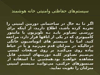 ‫هوشمند‬ ‫خانه‬ ‫وامنیتی‬ ‫حفاظتی‬ ‫‌های‬
‫م‬‫سیست‬
‫را‬ ‫امنیتی‬ ‫ن‬ ‫دوربی‬ ‫اختمانی‬ ‫س‬ ‫در‬ ‫حال‬ ‫ه‬ ‫ب‬ ‫ا‬ ‫ت‬ ‫ر‬ ‫اگ‬
‫برای‬ ‫اینکه‬ ‫از‬ ،‫د‬ ‫داری‬ ‫اطالع‬ ،‫د‬ ‫باش‬ ‫کرده‬ ‫ه‬ ‫تجرب‬
‫مانیتور‬ ‫یا‬ ‫تلویزیون‬ ‫ه‬ ‫ب‬ ‫د‬ ‫بای‬ ‫اویر‬ ‫تص‬ ‫ی‬ ‫بررس‬
‫مراجعه‬ ،‫دارد‬ ‫قرار‬ ‫اتاقها‬ ‫از‬ ‫یکی‬ ‫در‬ ‫که‬ ‫کامپیوتری‬
‫خانگی‬ ‫یون‬ ‫اتوماس‬ ‫های‬ ‫یستم‬ ‫س‬ ‫ا‬ ‫ب‬ ‫ا‬ ‫ام‬ .‫کنید‬
‫حیاط‬ ‫در‬ ‫یا‬ ‫و‬ ‫د‬‫‌زنی‬
‫ی‬‫م‬ ‫قدم‬ ‫منزلتان‬ ‫در‬ ‫ه‬‫‌لیک‬
‫ا‬‫درح‬
‫لمسی‬ ‫فحات‬ ‫ص‬ ‫روی‬ ‫بر‬ ‫د‬ ‫‌کنی‬
‫ی‬‫م‬ ‫روی‬ ‫پیاده‬
‫قابل‬ ‫ی‬ ‫امنیت‬ ‫دوربینهای‬ ‫ه‬ ‫کلی‬ ‫اویر‬ ‫تص‬ ‫یم‬ ‫‌س‬
‫ی‬‫ب‬
‫از‬ ‫استفاده‬ ‫ا‬ ‫ب‬ ‫ن‬ ‫همچنی‬.‫بود‬ ‫د‬ ‫خواهن‬ ‫مشاهده‬
‫امنیتی‬ ‫یستم‬ ‫س‬ ‫د‬ ‫‌توانی‬
‫ی‬‫م‬ ،‫ی‬ ‫حرکت‬ ‫نسورهای‬ ‫س‬
.‫نمایید‬ ‫تقویت‬ ‫را‬ ‫منزلتان‬
 