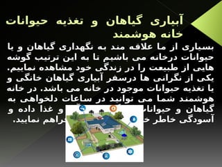 ‫حیوانات‬ ‫تغذیه‬ ‫و‬ ‫گیاهان‬ ‫آبیاری‬
‫هوشمند‬ ‫خانه‬
‫یا‬ ‫و‬ ‫گیاهان‬ ‫نگهداری‬ ‫به‬ ‫مند‬ ‫عالقه‬ ‫ما‬ ‫از‬ ‫بسیاری‬
‫گوشه‬ ‫ترتیب‬ ‫این‬ ‫به‬ ‫تا‬ ‫باشیم‬ ‫می‬ ‫درخانه‬ ‫حیوانات‬
.‫نماییم‬ ‫مشاهده‬ ‫خود‬ ‫زندگی‬ ‫در‬ ‫را‬ ‫طبیعت‬ ‫از‬ ‫هایی‬
‫و‬ ‫خانگی‬ ‫گیاهان‬ ‫آبیاری‬ ‫درسفر‬ ‫ها‬ ‫نگرانی‬ ‫از‬ ‫یكی‬
‫خانه‬ ‫در‬ .‫باشد‬ ‫می‬ ‫خانه‬ ‫در‬ ‫موجود‬ ‫حیوانات‬ ‫تغذیه‬ ‫یا‬
‫به‬ ‫ی‬‫دلخواه‬ ‫اعات‬‫س‬ ‫در‬ ‫د‬‫توانی‬ ‫ی‬‫م‬ ‫ا‬‫شم‬ ‫د‬‫هوشمن‬
‫و‬ ‫داده‬ ‫غذا‬ ‫و‬ ‫آب‬ ‫خود‬ ‫ی‬ ‫خانگ‬ ‫حیوانات‬ ‫و‬ ‫گیاهان‬
.‫نمایید‬ ‫فراهم‬ ‫آنها‬ ‫بابت‬ ‫از‬ ‫را‬ ‫خود‬ ‫خاطر‬ ‫آسودگی‬
 