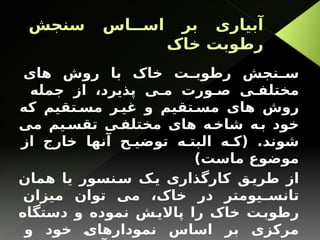 ‫سنجش‬ ‫اس‬ ‫اس‬ ‫بر‬ ‫آبیاری‬
‫خاک‬ ‫رطوبت‬
‫های‬ ‫روش‬ ‫با‬ ‫خاک‬ ‫ت‬ ‫رطوب‬ ‫نجش‬ ‫س‬
‫جمله‬ ‫از‬ ،‫پذیرد‬ ‫ی‬ ‫م‬ ‫ورت‬ ‫ص‬ ‫ی‬ ‫مختلف‬
‫که‬ ‫تقیم‬ ‫مس‬ ‫ر‬ ‫غی‬ ‫و‬ ‫تقیم‬ ‫مس‬ ‫های‬ ‫روش‬
‫می‬ ‫یم‬‫تقس‬ ‫ی‬‫مختلف‬ ‫های‬ ‫ه‬‫شاخ‬ ‫ه‬‫ب‬ ‫خود‬
‫از‬ ‫خارج‬ ‫آنها‬ ‫ح‬ ‫توضی‬ ‫ه‬ ‫البت‬ ‫ه‬ ‫(ک‬ .‫شوند‬
)‫ماست‬ ‫موضوع‬
‫همان‬ ‫یا‬ ‫نسور‬‫س‬ ‫ک‬‫ی‬ ‫کارگذاری‬ ‫ق‬‫طری‬ ‫از‬
‫میزان‬ ‫توان‬ ‫می‬ ،‫خاک‬ ‫در‬ ‫یومتر‬ ‫تانس‬
‫دستگاه‬ ‫و‬ ‫نموده‬ ‫ش‬‫پاالی‬ ‫را‬ ‫خاک‬ ‫ت‬‫رطوب‬
‫و‬ ‫خود‬ ‫نمودارهای‬ ‫اساس‬ ‫بر‬ ‫مرکزی‬
 