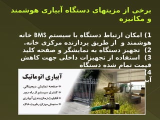 ‫هوشمند‬ ‫آبیاری‬ ‫دستگاه‬ ‫مزیتهای‬ ‫از‬ ‫برخی‬
‫مکانیزه‬ ‫و‬
1
‫سیستم‬ ‫با‬ ‫دستگاه‬ ‫ارتباط‬ ‫امکان‬ )
BMS
‫خانه‬
.‫خانه‬ ‫مرکزی‬ ‫پردازنده‬ ‫طریق‬ ‫از‬ ‫و‬ ‫هوشمند‬
2
‫کلید‬ ‫صفحه‬ ‫و‬ ‫نمایشگر‬ ‫به‬ ‫دستگاه‬ ‫تجهیز‬ )
3
‫کاهش‬ ‫جهت‬ ‫داخلی‬ ‫تجهیزات‬ ‫از‬ ‫استفاده‬ )
‫دستگاه‬ ‫شده‬ ‫تمام‬ ‫قیمت‬
4
‫مسیر‬ ‫چندین‬ ‫در‬ ‫دستگاه‬ ‫استفاده‬ ‫امکان‬ )
‫آبیاری‬
 