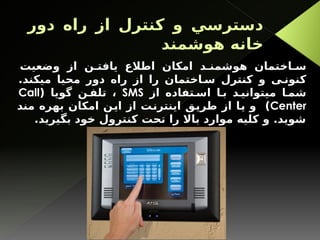 ‫دور‬ ‫راه‬ ‫از‬ ‫كنترل‬ ‫و‬ ‫دسترسي‬
‫هوشمند‬ ‫خانه‬
‫وضعيت‬ ‫از‬ ‫ن‬ ‫يافت‬ ‫اطالع‬ ‫امکان‬ ‫د‬ ‫هوشمن‬ ‫اختمان‬ ‫س‬
.‫ميکند‬ ‫محيا‬ ‫دور‬ ‫راه‬ ‫از‬ ‫را‬ ‫اختمان‬ ‫س‬ ‫كنترل‬ ‫و‬ ‫ی‬ ‫کنون‬
‫از‬ ‫تفاده‬ ‫اس‬ ‫ا‬ ‫ب‬ ‫د‬ ‫ميتواني‬ ‫ا‬ ‫شم‬
SMS
( ‫گويا‬ ‫ن‬ ‫تلف‬ ،
Call
Center
‫مند‬ ‫بهره‬ ‫امکان‬ ‫اين‬ ‫از‬ ‫اينترنت‬ ‫طريق‬ ‫از‬ ‫يا‬ ‫و‬ )
.‫بگیرید‬ ‫خود‬ ‫کنترول‬ ‫تحت‬ ‫را‬ ‫باال‬ ‫موارد‬ ‫کلیه‬ ‫و‬ .‫شويد‬
 