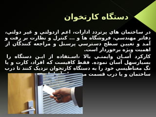 ‫کارتخوان‬ ‫دستگاه‬
،‫دولتي‬ ‫غير‬ ‫و‬ ‫ازدولتي‬ ‫اعم‬ ،‫ادارات‬ ‫پرتردد‬ ‫هاي‬ ‫ساختمان‬ ‫در‬
‫و‬ ‫رفت‬ ‫بر‬ ‫نظارت‬ ‫و‬ ‫کنترل‬ ... ‫و‬ ‫ها‬ ‫فروشگاه‬ ،‫مهندسي‬ ‫دفاتر‬
‫از‬ ‫کنندگان‬ ‫مراجعه‬ ‫و‬ ‫نل‬ ‫پرس‬ ‫ترسي‬ ‫دس‬ ‫طح‬ ‫س‬ ‫ن‬ ‫تعيي‬ ‫و‬ ‫د‬ ‫آم‬
.‫است‬ ‫برخوردار‬ ‫ويژه‬ ‫اهميت‬
‫را‬ ‫دستگاه‬ ‫ن‬ ‫اي‬ ‫از‬ ‫تفاده‬ ‫اس‬، ‫باال‬ ‫ي‬ ‫وايمن‬ ‫ان‬ ‫آس‬ ‫کارکرد‬
‫يا‬ ‫و‬ ‫کارت‬ ،‫افراد‬ ‫که‬ ‫کافيست‬ ‫فقط‬ .‫نموده‬ ‫آسان‬ ‫بسيارسهل‬
‫درب‬ ‫تا‬ ‫کنند‬ ‫نزديک‬ ‫کارتخوان‬ ‫دستگاه‬ ‫به‬ ‫را‬ ‫خود‬ ‫مغناطيسي‬ ‫تگ‬
.‫شود‬ ‫باز‬ ‫آنها‬ ‫نظر‬ ‫مورد‬ ‫قسمت‬ ‫درب‬ ‫يا‬ ‫و‬ ‫ساختمان‬
 