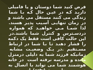 ‫فامیلی‬ ‫یا‬ ‫و‬ ‫دوستان‬ ‫شما‬ ‫کنید‬ ‫فرض‬
‫شما‬ ‫ا‬ ‫ب‬ ‫ه‬ ‫ک‬ ‫حال‬ ‫ن‬ ‫عی‬ ‫در‬ ‫ه‬ ‫ک‬ ‫د‬ ‫داری‬
‫و‬ ‫باشند‬ ‫می‬ ‫مستقل‬ ‫کنند‬ ‫می‬ ‫زندگی‬
.‫هسند‬ ‫ر‬ ‫پذی‬ ‫یب‬ ‫آس‬ ‫ی‬ ‫تنهای‬ ‫زمان‬ ‫در‬
‫همواره‬ ‫که‬ ‫د‬ ‫خواهی‬ ‫ی‬ ‫م‬ ‫ا‬ ‫شم‬ ‫لذا‬
‫در‬.‫باشند‬ ‫شما‬ ‫کنترل‬ ‫و‬ ‫ترس‬ ‫دردس‬
‫دکمه‬ ‫یک‬ ‫فقط‬ ‫است‬ ‫کافی‬ ‫حالت‬ ‫این‬
‫ارتباط‬ ‫در‬ ‫شما‬ ‫ا‬ ‫ب‬ ‫ا‬ ‫ت‬ ‫د‬ ‫دهن‬ ‫فشار‬ ‫را‬
‫مشابه‬ ‫ت‬ ‫وضعی‬ ‫ک‬ ‫ی‬ ‫در‬. ‫تقیم‬ ‫مس‬
‫درمنزل‬ ‫دلیلی‬ ‫به‬ ‫شما‬ ‫فرزند‬ ‫زمانیکه‬
‫خانه‬ ‫در‬ ‫است‬ ‫نرفته‬ ‫مدرسه‬ ‫و‬ ‫مانده‬
‫به‬ ‫اتصال‬ ‫با‬ ‫تواند‬ ‫می‬ ‫شما‬ ‫هوشمند‬
 