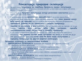 Концепција природне селекције
1. Све врсте имају тенденцију ка повећању бројности својих популација
(организми су способни да оставе више потомака него што је неопходно да се одржи константна
бројност у следећој генерацији).
2. Ипак, у природи, бројност популација остаје релативно константна (висок је
морталитет међу потомством).
3. У популацијама постоји фенотипска варијабилност, па су неке јединке бољи
компетитори, боље проналазе храну, боље избегавају предаторе, итд. ⇒ неке јединке имају
већу шансу да преживе.Ако су те особине бар делимично генетички детерминисане,
преживеле јединке ће их преносити у следећу генерацију.
4. Јединке се разликују у фертилитету. Ако је и једнака шанса да преживе све младе
јединке, адулти који оставе већи број потомака, пренеће
пропорционално више својих гена у следећу генерацију.
5. 4. и 5. ставка су нераскидиво повезане: генотипови који краће живе имају мању шансу да се
репродукују. Ако јединка остави више потомака (без обзира да ли зато што јој је
већа фертилност или дуже живи) њени гени ће бити више заступљени у
наредној генерацији од других (ефекат селекције).
Деловање селекције на квантитативне особине
• ДИРЕКЦИОНА СЕЛЕКЦИЈА (Дарвинове зебе, величина тела, вештачка селекција)
– фаворизује екстремне фенотипове
– до тога долази када се средина мења током времена у одређеном смеру
• СТАБИЛИЗАЦИОНА СЕЛЕКЦИЈА (нпр. бебе средње величине)
– фаворизује најчешће фенотипове
– када је популација добро прилагођена, услови стабилни, селекција делује у корист јединки са
средњим вредностима
• ДИСРУПТИВНА СЕЛЕКЦИЈА (нпр. зелена и браон камуфлажна боја)
– фаворизује екстремне фенотипове
– доводи до екстремних разлика у популацији и специјације
 
