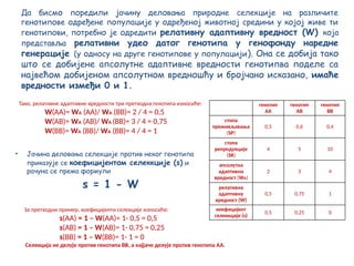 Да бисмо поредили јачину деловања природне селекције на различите
генотипове одређене популације у одређеној животној средини у којој живе ти
генотипови, потребно је одредити релативну адаптивну вредност (W) која
представља релативни удео датог генотипа у генофонду наредне
генерације (у односу на друге генотипове у популацији). Она се добија тако
што се добијене апсолутне адаптивне вредности генотипва поделе са
највећом добијеном апсолутном вредношћу и бројчано исказано, имаће
вредности измеђи 0 и 1.
• Јачина деловања селекције против неког генотипа
приказује се коефицијентом селеккције (s) и
рачуна се према формули
s = 1 - W
Тако, релативне адаптивне вредности три претходна генотипа износиће:
W(АА)= WА (АА)/ WА (ВВ)= 2 / 4 = 0,5
W(АВ)= WА (АВ)/ WА (ВВ)= 3 / 4 = 0,75
W(ВВ)= WА (ВВ)/ WА (ВВ)= 4 / 4 = 1
За претходни пример, коефицијенти селекције износиће:
s(АА) = 1 – W(АА)= 1- 0,5 = 0,5
s(АВ) = 1 – W(АВ)= 1- 0,75 = 0,25
s(ВВ) = 1 – W(ВВ)= 1- 1 = 0
Селекција не делује против генотипа ВВ, а најјаче делује против генотипа АА.
генотип
АА
генотип
АВ
генотип
ВВ
стопa
преживљавања
(SP)
0,5 0,6 0,4
стопа
репродукције
(SR)
4 5 10
апсолутна
адаптивна
вредност (WА)
2 3 4
релативна
адаптивну
вредност (W)
0,5 0,75 1
коефицијент
селеккције (s)
0,5 0,25 0
 