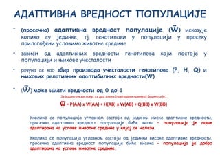 АДАПТИВНА ВРЕДНОСТ ПОПУЛАЦИЈЕ
• (просечна) адаптивна вредност популације (ѿ) исказује
колико су јединке, тј. генотипови у популацији у просеку
прилагођени условима животне средине
• зависи од адаптивних вредности генотипова који постоје у
популацији и њихове учесталости
• рачуна се као збир производа учесталости генотипова (Р, H, Q) и
њихових релативних адаптибилних вредности(W)
• (ѿ) може имати вредности од 0 до 1
За један генски локус са два алела (претходни пример) формула је:
ѿ = P(АА) х W(АА) + Н(АВ) х W(АВ) + Q(ВВ) х W(ВВ)
Уколико се популација углавном састоји од јединки ниске адаптивне вредности,
просечна адаптивна вредност популације биће ниска – популација је лоше
адаптирана на услове животне средине у којој се налази.
Уколико се популација углавном састоји од јединки високе адаптивне вредности,
просечна адаптивна вредност популације биће висока – популација је добро
адаптирана на услове животне средине.
 