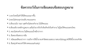 ข้อควรระวังในการเขียนตอบข้อสอบกฎหมาย
• 1.ลอกโจทย์ไม่ทาให้ได้คะแนนมากขึ้น
• 2.ตอบไม่ครบทุกประเด็น คะแนนหาย
• 3.เขียนวนไป วนมา สุดท้ายไม่ตอบคาถาม ไม่ได้คะแนน
• 4.เขียนอธิบายหลักกฎหมาย แต่ไม่นามาปรับกับข้อเท็จจริงในคาถาม ไม่รู้จะให้คะแนนตรงไหน
• 5. ตอบไม่ตรงคาถาม ไม่มีคะแนนน้าหมึกปากกา
• 6. ลืมตอบข้อสอบบางข้อ
• 7. ชนิดและสีของปากกา รวมถึงการใช้น้ายาลบคาผิดสนามสอบบางสนามไม่อนุญาตให้ใช้น้ายาลบคาผิด
• 8. ลืมสรุปคาตอบทาให้ขาดคะแนนส่วนสรุป
 