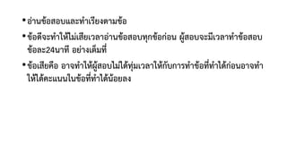•อ่านข้อสอบและทาเรียงตามข้อ
•ข้อดีจะทาให้ไม่เสียเวลาอ่านข้อสอบทุกข้อก่อน ผู้สอบจะมีเวลาทาข้อสอบ
ข้อละ24นาที อย่างเต็มที่
•ข้อเสียคือ อาจทาให้ผู้สอบไม่ได้ทุ่มเวลาให้กับการทาข้อที่ทาได้ก่อนอาจทา
ให้ได้คะแนนในข้อที่ทาได้น้อยลง
 