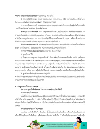 93
คูมือแนวทางการดูแลสุขภาพมารดาและทารกดวยการแพทยแผนไทย
ในระยะกอนตั้งครรภ ระยะตั้งครรภ ระยะคลอด ระยะหลังคลอด
ชนิดของภาวะตกเลือดหลังคลอด จำแนกเปน 2 ชนิด ไดแก
1. การตกเลือดระยะแรก (Early postpartum hemorrhage หรือ Immediate postpartum
hemorrhage) เปนการตกเลือดภายใน 24 ชั่วโมงแรกหลังคลอด
2. การตกเลือดระยะหลัง (Late postpartum hemorrhage) เปนการตกเลือดที่เกิดขึ้นภายหลัง
24 ชั่วโมงหลังคลอด ไปจนถึง 6 สัปดาหหลังคลอด
สาเหตุของภาวะตกเลือด ไดแก มดลูกหดรัดตัวไมดี (Uterine atony) พบประมาณรอยละ 70
การบาดเจ็บของชองทางคลอด (Lacerations of lower Genital tract) พบประมาณรอยละ 20 สวนของรก
คางในโพรงมดลูก (Retained placenta tissue) พบไดประมาณ รอยละ 10 ภาวะความผิดปกติในกลไกการ
แข็งตัวของเลือด (Abnormal of coagulation) พบประมาณรอยละ 1
อาการแสดงภาวะตกเลือด เริ่มแรกจะมีอาการเจ็บปวดอยางรุนแรงทันทีทันใดดานหนึ่งดานใดของ
มดลูก มดลูกโตและแข็ง เมื่อสัมผัสจะเจ็บ หนาทองตึงและเจ็บมาก เลือดออกมาก
การรักษาภาวะตกเลือดหลังคลอด มีแนวทาง 3 ประการ ไดแก
1. ดูแลรักษาทั่วไป
2. รักษาตามสาเหตุ เชน มดลูกหดตัวไมดี ใหยากระตุนเขาทางหลอดเลือดดำรวมกันการคลึงนวด
หากไมไดผลตองผาตัด ชองทางคลอดฉีกขาด เย็บแผลใหครอบคลุมไปถึงหลอดเลือดที่ฉีกขาดและหดรั้งพน
ขอบแผลเขาไป รกคาง ทำการลวงรกหรือขูดมดลูก มดลูกปลิ้น ตองรีบใหสารน้ำทางหลอดเลือดดำ ใหยาสลบ
แลวทำการพลิกมดลูกในอยูในสภาพปกติ น้ำคร่ำเขาไปในกระแสเลือด คือ ชวยพยุงระบบหายใจดวย
เครื่องชวยหายใจ แกไขภาวะความดันโลหิตต่ำโดยใหสารน้ำทางหลอดเลือด รวมทั้งแกไขภาวะเลือดไมแข็งตัว
3. ดูแลรักษาเพื่อชวยฟนคืนชีพในภาวะฉุกเฉิน
ซึ่งการรักษาอยางทันทวงทีจะชวยใหมารดาหลังคลอดปลอดภัย แตหากการประเมินและการดูแลรักษาลาชา
อาจนำไปสูภาวะตกเลือดรุนแรงถึงขั้นเสียชีวิต
6. การดูแลทารกในระยะแรกคลอด
6.1 การทำธุระกับเด็กที่คลอด ในทางการแพทยแผนไทย มีดังนี้
การรับทารกเมื่อแรกคลอด
เมื่อเด็กออก จงเอามือรับศีรษะเด็กไว อยาปลอยใหศีรษะถูกับพื้น เมื่อเด็กออกพนแลว จงวางเด็กไว
กับพื้นก็ได ใหนอนตะแคงขางขวา เพื่อชวยใหโลหิตในหัวใจที่หองบนขางขวาไปทะลุเขาหองดานซายนั้นเดิน
ออนลง ลิ้นขั้นตรงนี้จะไดเปดโดยสะดวก แลวจึงทำการควักเมือกในปากเด็กออกใหหมด เพื่อเด็กจะหายใจได
สะดวก
การเอาเมือกหรือเลือดในปากออก
หมอตำแยจะอุมเด็กใหคว่ำหนา แลวเอานิ้วมือลวงปากเด็กเพื่อควักเอาเมือกหรือเลือดในปากออก
เมือกนี้ถาไมควักออกทันที เด็กจะหายใจไมสะดวกเรียกวา “สำลักน้ำคร่ำ” เมื่อควักเมือกออกจากปากเด็กแลว
 