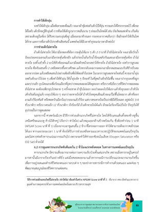 95
คูมือแนวทางการดูแลสุขภาพมารดาและทารกดวยการแพทยแผนไทย
ในระยะกอนตั้งครรภ ระยะตั้งครรภ ระยะคลอด ระยะหลังคลอด
การทำใหเด็กอุน
จงทำใหเด็กอุน เมื่อตัดสายสะดือแลว จงเอาผาหุมหอตัวเด็กไวใหอุน ควรมอบใหใครกกกอดไว เพื่อจะ
ไดไอตัว เด็กจึงจะรูสึกอุนดี การที่จะใหเด็กถูกอากาศเย็นนาน ๆ ยอมเปนโทษได เชน บังเกิดลมสะพาน เปนตน
เพราะเด็กอยูในทอง ไดรับความอบอุนดีอยู เมื่อออกมาขางนอก กระทบอากาศเย็นกวา จึงมักจะทำใหเปนโรค
ไดงาย และการที่เอาเด็กไปกกพักเสียเชนนี้ แพทยจะไดมีเวลาทำธุระแกมารดาอีกตอไป
การชวยเด็กไมหายใจ
ถาเด็กไมหายใจ ใหเอามือกดลงที่ทอง กระตุนใหแรง ๆ สัก 2-3 นาที ถายังไมหายใจ จงเอามือวักน้ำ
รอนประลงบนอกแลวเอามือกระตุนทองอีก แลวประน้ำเย็นกับน้ำรอนสลับกันและเอามือกระตุนทอง ถาไม
หายใจ จงหิ้วเทาทั้ง 2 ยกใหหัวหอยลงแลวเอามือผลักหนาอกเขยาใหหายใจ ถายังไมหายใจ จงทำการสูบลม
หายใจ คือจับแขนทั้ง 2 เหยียดตรงขึ้นทางศีรษะ แลวหกกลับลงมากอดอกเอามือกดแขนแนบกับสีขางบีบลม
ออกจากปอด แลวเหยียดแขนไปอยางเดิมอีกเพื่อใหลมเขาในปอด ในเวลาการสูบลมหายใจเชนนี้ ควรเอาน้ำอุน
รดตัวเด็กเอาไวบอย ๆ เพื่อทำใหตัวอุน ใชน้ำอุนจัด ๆ จึงจะดี ในที่สุดถาเด็กยังไมฟน จงเอาปากจุบลงที่จมูก
และปากเด็ก จุบโดยแรงเพื่อกอนเมือกที่อุดปากหลอดลมจะไดหลุดออก หรือบางทีเยื่อบางที่ปดปากหลอดลม
ยังไมขาด จะตองเพียรจุบไปหลาย ๆ ครั้งจนขาด ถาจุบไมออก จงเปาลมลงไปใหแรง แลวจึงจุบออก ถาหัวใจ
เด็กยังเตนอยูแลว จงจุบใหแรง ๆ จนกวาจะหายใจได ถาหัวใจหยุดเสียแลวจะแกไมฟนโดยมาก เด็กที่ออก
มาแลวก็รองทันที หรือพอควักเมือกในปากออกแลวก็รอง แตบางคนหายใจเปนปกติมิไดรองเลย อยูตอไป 3-4
ชั่วนา ิกา หรือบางคนถึง 12 ชั่วนา ิกา จึงรองก็มี ถาเด็กหายใจไดแลว ถึงจะไมรองก็ไมเปนไร ปจจุบันใช
อุปกรณในการดูดเสมหะ
นอกจากนี้ ศาสตรมณีเวช มีวิธีการชวยเด็กแรกเกิดที่ไมหายใจ โดยใหจับแขนเด็นทั้งสองขางชูขึ้น
เหนือศรีษะแนบหู คางไวสักครู (เรียกวา ทาไชโย) แลวหมุนออกดานขางพรอมกัน ซึ่งตองทำกอน 1 นาที
(APGAR Score นาที ที่ 1) เนื่องจากเวลาชูแขนขึ้น 2 ขาง ซี่โครงจะกางออก ทำใหสามารถดึงอากาศเขาปอด
ไดเอง หากเลยระยะเวลา 1 นาที ตองไดรับการชวยเหลือตามแนวทางเวชปฏิบัติของแพทยแผนปจจุบัน
และไมควรหอตัวทารกแนนมากจนเกินไป เพราะจะทำใหคาออกซิเจนในเลือด (Oxygen Saturation หรือ
(O2 Sat) ต่ำลงได
6.2 การดูแลทารกแรกเกิดทันทีและใน 2 ชั่วโมงแรกหลังคลอด ในทางการแพทยแผนปจจุบัน
ทารกแรกเกิด มีความเสี่ยงมากมายตอภาวะความเจ็บปวยตั้งแตแรกเกิด เพราะเมื่อทารกอยูในครรภ
มารดานั้นมีเกราะปองกันอยางดียิ่ง แตเมื่อคลอดออกมาแลวทารกจะมีการเปลี่ยนแปลงมากมายเกิดขึ้น
เพื่อการอยูรอดและดำรงชีวิตของตนเอง ระบบตาง ๆ ของรางกายทารกมีการทำงานดวยตนเอง และคอย ๆ
พัฒนาจนสมบูรณของชีวิตทารกแตละคน
วิธีการชวยเด็กแรกเกิดที่ไมหายใจ (ทาไชโย) ตองทำในชวง APGAR Score นาที ที่ 1 : ที่มาจาก คทง.จัดทำแนวทางการ
ดูแลดานการผดุงครรภดวยการแพทยแผนไทยในสถานบริการสาธารณสุข
 