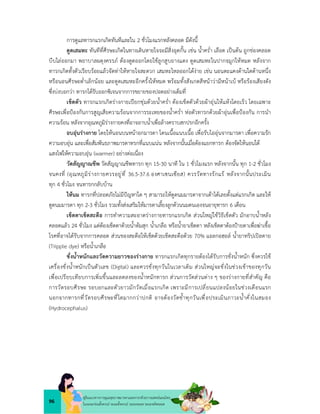 96
คูมือแนวทางการดูแลสุขภาพมารดาและทารกดวยการแพทยแผนไทย
ในระยะกอนตั้งครรภ ระยะตั้งครรภ ระยะคลอด ระยะหลังคลอด
การดูแลทารกแรกเกิดทันทีและใน 2 ชั่วโมงแรกหลังคลอด มีดังนี้
ดูดเสมหะ ทันทีที่ศีรษะเกิดในทางเดินหายใจจะมีสิ่งอุดกั้น เชน น้ำคร่ำ เลือด เปนตน ถูกชองคลอด
บีบไลออกมา พยาบาลผดุงครรภ ตองดูดออกโดยใชลูกสูบยางแดง ดูดเสมหะในปากจมูกใหหมด หลังจาก
ทารกเกิดทั้งตัวเรียบรอยแลวจัดทาใหหายใจสะดวก เสมหะไหลออกไดงาย เชน นอนตะแคงดานใดดานหนึ่ง
หรือนอนศีรษะต่ำเล็กนอย และดูดเสมหะอีกครั้งใหหมด พรอมทั้งสังเกตสีหนาวามีหนาเบ หรือรองเสียงดัง
ซึ่งบงบอกวา ทารกไดรับออกซิเจนจากการขยายของปอดอยางเต็มที่
เช็ดตัว ทารกแรกเกิดรางกายเปยกชุมดวยน้ำคร่ำ ตองเช็ดตัวดวยผาอุนใหแหงโดยเร็ว โดยเฉพาะ
ศีรษะเพื่อปองกันการสูญเสียความรอนจากการระเหยของน้ำคร่ำ หอตัวทารกดวยผาอุนเพื่อปองกัน การนำ
ความรอน หลังจากอุณหภูมิรางกายคงที่อาจอาบน้ำเพื่อลางคราบสกปรกอีกครั้ง
อบอุนรางกาย โดยใหนอนบนหนาอกมารดา โดนเนื้อแนบเนื้อ เพื่อรับไออุนจากมารดา เพื่อความรัก
ความอบอุน และเพื่อสัมพันธภาพมารดาทรกที่แนบแนน หลังจากนั้นเมื่อตองแยกทารก ตองจัดใหนอนใต
แสงไฟใหความอบอุน (warmer) อยางตอเนื่อง
วัดสัญญาณชีพ วัดสัญญาณชีพทารก ทุก 15-30 นาที ใน 1 ชั่วโมงแรก หลังจากนั้น ทุก 1-2 ชั่วโมง
จนคงที่ (อุณหภูมิรางกายควรอยูที่ 36.5-37.6 องศาเซนเซียส) ควรวัดทางรักแร หลังจากนั้นประเมิน
ทุก 4 ชั่วโมง จนทารกกลับบาน
ใหนม ทารกที่ปลอดภัยไมมีปญหาใด ๆ สามารถใหดูดนมมารดาจากเตาไดเลยตั้งแตแรกเกิด และให
ดูดนมมารดา ทุก 2-3 ชั่วโมง รวมทั้งสงเสริมใหมารดาเลี้ยงลูกดวนนมตนเองจนอายุทารก 6 เดือน
เช็ดตาเช็ดสะดือ การทำความสะอาดรางกายทารกแรกเกิด สวนใหญใชวิธีเช็ดตัว มักอาบน้ำหลัง
คลอดแลว 24 ชั่วโมง แตตองเช็ดตาดวยน้ำตมสุก น้ำเกลือ หรือน้ำยาเช็ดตา หลังเช็ดตาตองปายตาเพื่อฆาเชื้อ
โรคที่อาจไดรับจากการคลอด สวนของสะดือใหเช็ดดวยเช็ดสะดือดวย 70% แอลกอฮอล น้ำยาทริปเปลดาย
(Tripple dye) หรือน้ำเกลือ
ชั่งน้ำหนักและวัดความยาวของรางกาย ทารกแรกเกิดทุกรายตองไดรับการชั่งน้ำหนัก ซึ่งควรใช
เครื่องชั่งน้ำหนักเปนตัวเลข (Digital) และควรชั่งทุกวันในเวลาเติม สวนใหญจะชั่งในชวงเชาของทุกวัน
เพื่อเปรียบเทียบการเพิ่มขึ้นและลดลงของน้ำหนักทารก สวนการวัดสวนตาง ๆ ของรางกายที่สำคัญ คือ
การวัดรอบศีรษะ รอบอกและตัวยาวมักวัดเมื่อแรกเกิด เพราะมีการเปลี่ยนแปลงนอยในชวงเดือนแรก
นอกจากทารกที่วัดรอบศีรษะที่โตมากกวาปกติ อาจตองวัดช้ำทุกวันเพื่อประเมินภาวะน้ำคั่งในสมอง
(Hydrocephalus)
 