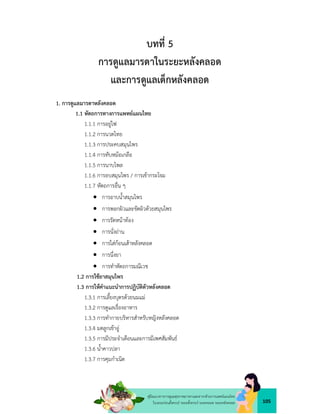 105
คูมือแนวทางการดูแลสุขภาพมารดาและทารกดวยการแพทยแผนไทย
ในระยะกอนตั้งครรภ ระยะตั้งครรภ ระยะคลอด ระยะหลังคลอด
บทที่ 5
การดูแลมารดาในระยะหลังคลอด
และการดูแลเด็กหลังคลอด
1. การดูแลมารดาหลังคลอด
1.1 หัตถการทางการแพทยแผนไทย
1.1.1 การอยูไฟ
1.1.2 การนวดไทย
1.1.3 การประคบสมุนไพร
1.1.4 การทับหมอเกลือ
1.1.5 การนาบไพล
1.1.6 การอบสมุนไพร / การเขากระโจม
1.1.7 หัตถการอื่น ๆ
 การอาบน้ำสมุนไพร
 การพอกผิวและขัดผิวดวยสมุนไพร
 การรัดหนาทอง
 การนั่งถาน
 การใสกอนเสาหลังคลอด
 การนึ่งยา
 การทำหัตถการมณีเวช
1.2 การใชยาสมุนไพร
1.3 การใหคำแนะนำการปฏิบัติตัวหลังคลอด
1.3.1 การเลี้ยงบุตรดวยนมแม
1.3.2 การดูแลเรื่องอาหาร
1.3.3 การทำกายบริหารสำหรับหญิงหลังคลอด
1.3.4 มดลูกเขาอู
1.3.5 การมีประจำเดือนและการมีเพศสัมพันธ
1.3.6 น้ำคาวปลา
1.3.7 การคุมกำเนิด
 