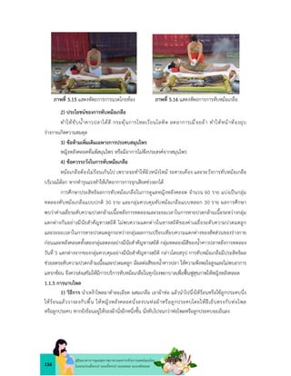 116
คูมือแนวทางการดูแลสุขภาพมารดาและทารกดวยการแพทยแผนไทย
ในระยะกอนตั้งครรภ ระยะตั้งครรภ ระยะคลอด ระยะหลังคลอด
ภาพที่ 5.15 แสดงหัตถการการนวดโกยทอง ภาพที่ 5.16 แสดงหัตถการการทับหมอเกลือ
2) ประโยชนของการทับหมอเกลือ
ทำใหขับน้ำคาวปลาไดดี กระตุนการไหลเวียนโลหิต ลดอาการเมื่อยลา ทำใหหนาทองยุบ
รางกายเกิดความสมดุล
3) ขอหามเพิ่มเติมเฉพาะการประคบสมุนไพร
หญิงหลังคลอดที่แพสมุนไพร หรือมีอาการไมพึงประสงคจากสมุนไพร
4) ขอควรระวังในการทับหมอเกลือ
หมอเกลือตองไมรอนเกินไป เพราะจะทำใหผิวหนังไหม ระคายเคือง และระวังการทับหมอเกลือ
บริเวณใตอก หากทำรุนแรงทำใหเกิดอาการการจุกเสียดชวงอกได
การศึกษาประสิทธิผลการทับหมอเกลือในการดูแลหญิงหลังคลอด จำนวน 60 ราย แบงเปนกลุม
ทดลองทับหมอเกลือแบบปกติ 30 ราย และกลุมควบคุมทับหมอเกลือแบบหลอก 30 ราย ผลการศึกษา
พบวาคาเฉลี่ยระดับความปวดกลามเนื้อหลังการทดลองและระยะเวลาในการหายปวดกลามเนื้อระหวางกลุม
แตกตางกันอยางมีนัยสำคัญทางสถิติ ไมพบความแตกตางในทางสถิติของคาเฉลี่ยระดับความปวดมดลูก
และระยะเวลาในการหายปวดมดลูกระหวางกลุมผลการเปรียบเทียบความแตกตางของสัดสวนของรางกาย
กอนและหลังคลอดทั้งสองกลุมลดลงอยางมีนัยสำคัญทางสถิติ กลุมทดลองมีสีของน้ำคาวปลาหลังการทดลอง
วันที่ 5 แตกตางจากของกลุมควบคุมอยางมีนัยสำคัญทางสถิติ กลาวโดยสรุป การทับหมอเกลือมีประสิทธิผล
ชวยลดระดับความปวดกลามเนื้อและปวดมดลูก มีผลตอสีของน้ำคาวปลา ใหความพึงพอใจสูงและไมพบอาการ
แทรกซอน จึงควรสงเสริมใหมีการบริการทับหมอเกลือในทุกโรงพยาบาลเพื่อฟนฟูสุขภาพใหหญิงหลังคลอด
1.1.5 การนาบไพล
1) วิธีการ นำเหงาไพลมาตำละเอียด ผสมเกลือ เอาผาหอ แลวนำไปนึ่งใหรอนหรือใชลูกประคบนึ่ง
ใหรอนแลววางลงกับพื้น ใหหญิงหลังคลอดนั่งลงบนหอผาหรือลูกประคบโดยใหฝเย็บตรงกับหอไพล
หรือลูกประคบ หากยังรอนอยูใหรองผานั่งอีกหนึ่งชั้น นั่งทับไปจนกวาหอไพลหรือลูกประคบจะเย็นลง
 