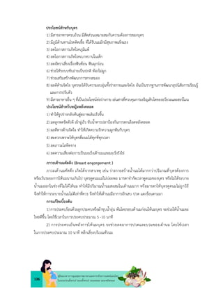 136
คูมือแนวทางการดูแลสุขภาพมารดาและทารกดวยการแพทยแผนไทย
ในระยะกอนตั้งครรภ ระยะตั้งครรภ ระยะคลอด ระยะหลังคลอด
ประโยชนสำหรับบุตร
1) มีสารอาหารครบถวน มีสัดสวนเหมาะสมกับความตองการของบุตร
2) มีภูมิตานทานโรคติดเชื้อ ที่ไดรับนมมักมีสุขภาพแข็งแรง
3) ลดโอกาสการเกิดโรคภูมิแพ
4) ลดโอกาสการเกิดโรคเบาหวานในเด็ก
5) ลดอัตราเสี่ยงเรื่องฟนซอน ฟนผุกรอน
6) ชวยใหระบบขับถายเปนปกติ ทองไมผูก
7) ชวยเสริมสรางพัฒนาการทางสมอง
8) ผลดีดานจิตใจ บุตรจะไดรับความอบอุนทั้งรางกายและจิตใจ อันเปนรากฐานการพัฒนาอุปนิสัยการเรียนรู
และการปรับตัว
9) มีสารอาหารอื่น ๆ ที่เปนประโยชนตอรางกาย เชนสารที่ควบคุมการเจริญเติบโตของอวัยวะและฮอรโมน
ประโยชนสำหรับหญิงหลังคลอด
1) ทำใหรูปรางกลับคืนสูสภาพเดิมเร็วขึ้น
2) มดลูกหดรัดตัวดี เขาอูเร็ว ขับน้ำคาวปลาปองกันการตกเลือดหลังคลอด
3) ผลดีทางดานจิตใจ ทำใหเกิดความรักความผูกพันกับบุตร
4) สะดวกเพราะใหบุตรดื่มนมไดทุกที่ทุกเวลา
5) ลดภาวะโลหิตจาง
6) ลดความเสี่ยงตอการเปนมะเร็งเตานมและมะเร็งรังไข
ภาวะเตานมคัดตึง (Breast engorgement )
ภาวะเตานมคัดตึง เกิดไดจากสาเหตุ เชน รางกายสรางน้ำนมไดมากกวาปริมาณที่บุตรตองการ
หรือเวนระยะการใหนมนานเกินไป บุตรดูดนมแมไมบอยพอ มารดาจำกัดเวลาดูดนมของบุตร หรือไมไดระบาย
น้ำนมออกในชวงที่ไมไดใหนม ทำใหมีปริมาณน้ำนมสะสมในเตานมมาก หรือมารดาใหบุตรดูดนมไมถูกวิธี
จึงทำใหการระบายน้ำนมไมดีเทาที่ควร จึงทำใหเตานมมีอาการอักเสบ ปวด แดงรอนตามมา
การแกไขเบื้องตน
1) การประคบรอนดวยลูกประคบหรือผาชุบน้ำอุน พันโดยรอบเตานมกอนใหนมบุตร จะชวยใหน้ำนมจะ
ไหลดีขึ้น โดยใชเวลาในการประคบประมาณ 5 -10 นาที
2) การประคบเย็นหลังการใหนมบุตร จะชวยลดอาการปวดและบวมของเตานม โดยใชเวลา
ในการประคบประมาณ 10 นาที หลีกเลี่ยงบริเวณหัวนม
 