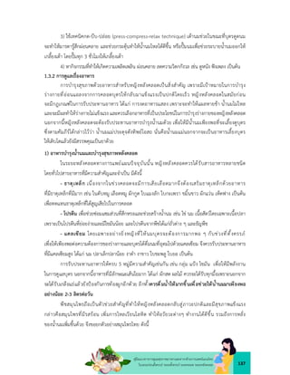 137
คูมือแนวทางการดูแลสุขภาพมารดาและทารกดวยการแพทยแผนไทย
ในระยะกอนตั้งครรภ ระยะตั้งครรภ ระยะคลอด ระยะหลังคลอด
3) ใชเทคนิคกด-บีบ-ปลอย (press-compress-relax technique) เตานมชวยในขณะที่บุตรดูดนม
จะทำใหมารดารูสึกผอนคลาย และชวยกระตุนทำใหน้ำนมไหลไดดีขึ้น หรือปมนมเพื่อชวยระบายน้ำนมออกให
เกลี้ยงเตา โดยปมทุก 3 ชั่วโมงใหเกลี้ยงเตา
4) หากิจกรรมที่ทำใหเกิดความเพลิดเพลิน ผอนคลาย ลดความวิตกกังวล เชน ดูหนัง ฟงเพลง เปนตน
1.3.2 การดูแลเรื่องอาหาร
การบำรุงสุขภาพดวยอาหารสำหรับหญิงหลังคลอดเปนสิ่งสำคัญ เพราะมีเปาหมายในการบำรุง
รางกายที่ออนแอลงจากการคลอดบุตรใหกลับมาแข็งแรงเปนปกติโดยเร็ว หญิงหลังคลอดในสมัยกอน
จะมีกฎเกณฑในการรับประทานอาหาร ไดแก การงดอาหารแสลง เพราะจะทำใหแผลหายชา น้ำนมไมไหล
และจะมีผลทำใหรางกายไมแข็งแรง และควรเลือกอาหารที่เปนประโยชนในการบำรุงรางกายของหญิงหลังคลอด
นอกจากนี้หญิงหลังคลอดจะตองรับประทานอาหารบำรุงน้ำนมดวย เพื่อใหมีน้ำนมเพียงพอที่จะเลี้ยงดูบุตร
ซึ่งตามคัมภีรไดกลาวไววา น้ำนมแมประดุจดังทิพยโอสถ นั่นคือน้ำนมแมนอกจากจะเปนอาหารเลี้ยงบุตร
ใหเติบโตแลวยังมีสรรพคุณเปนยาดวย
1) อาหารบำรุงน้ำนมและบำรุงสุขภาพหลังคลอด
ในระยะหลังคลอดทางการแพยแผนปจจุบันนั้น หญิงหลังคลอดควรไดรับสารอาหารหลายชนิด
โดยทั่วไปสารอาหารที่มีความสำคัญและจำเปน มีดังนี้
- ธาตุเหล็ก เนื่องจากในชวงคลอดจะมีการเสียเลือดมากจึงตองเสริมธาตุเหล็กดวยอาหาร
ที่มีธาตุเหล็กที่มีมาก เชน ในตับหมู เลือดหมู ผักกูด ใบแมงลัก ใบกะเพรา ขมิ้นขาว ผักแวน เห็ดฟาง เปนตน
เพื่อทดแทนธาตุเหล็กที่ไดสูญเสียไปในการคลอด
- โปรตีน เพื่อชวยซอมแซมสวนที่สึกหรอและชวยสรางน้ำนม เชน ไข นม เนื้อสัตวโดยเฉพาะเนื้อปลา
เพราะเปนโปรตีนที่ยอยงายและมีไขมันนอย และโปรตีนจากพืชไดแกถั่วตาง ๆ และธัญพืช
- แคลเซียม โดยเฉพาะอยางยิ่งหญิงที่ใหนมบุตรจะตองการมากพอ ๆ กับชวงที่ตั้งครรภ
เพื่อใหเพียงพอตอความตองการของรางกายและบุตรไดดื่มนมที่อุดมไปดวยแคลเซียม จึงควรรับประทานอาหาร
ที่มีแคลเซียมสูง ไดแก นม ปลาเล็กปลานอย งาดำ งาขาว ใบชะพลู ใบยอ เปนตน
การรับประทานอาหารใหครบ 5 หมูมีความสำคัญเชนกัน เชน กลุม แปง ไขมัน เพื่อใหมีพลังงาน
ในการดูแลบุตร นอกจากนี้อาหารที่มีลักษณะเสนใยมาก ไดแก ผักสด ผลไม ควรจะไดรับทุกมื้อเพราะนอกจาก
จะไดรับเกลือแรแลวยังปองกันการทองผูกอีกดวย อีกทั้งควรดื่มน้ำใหมากขึ้นเพื่อชวยใหน้ำนมมาเพียงพอ
อยางนอย 2-3 ลิตรตอวัน
พืชสมุนไพรถือเปนตัวชวยสำคัญที่ทำใหหญิงหลังคลอดกลับสูภาวะปกติและมีสุขภาพแข็งแรง
กลาวคือสมุนไพรที่มีรสรอน เพิ่มการไหลเวียนโลหิต ทำใหอวัยวะตางๆ ทำงานไดดีขึ้น รวมถึงการหลั่ง
ของน้ำนมเพิ่มขึ้นดวย จึงขอยกตัวอยางสมุนไพรไทย ดังนี้
 