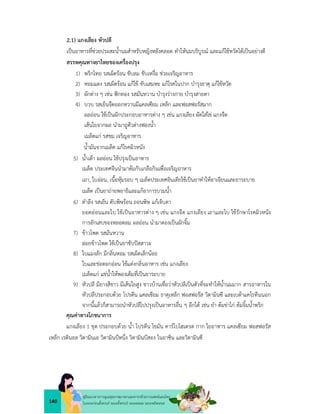 140
คูมือแนวทางการดูแลสุขภาพมารดาและทารกดวยการแพทยแผนไทย
ในระยะกอนตั้งครรภ ระยะตั้งครรภ ระยะคลอด ระยะหลังคลอด
2.1) แกงเลียง หัวปลี
เปนอาหารที่ชวยประสะน้ำนมสำหรับหญิงหลังคลอด ทำใหนมบริบูรณ และแกไขหวัดไดเปนอยางดี
สรรพคุณทางยาไทยของเครื่องปรุง
1) พริกไทย รสเผ็ดรอน ขับลม ขับเหงื่อ ชวยเจริญอาหาร
2) หอมแดง รสเผ็ดรอน แกไข ขับเสมหะ แกโรคในปาก บำรุงธาตุ แกไขหวัด
3) ผักตาง ๆ เชน ฟกทอง รสมันหวาน บำรุงรางกาย บำรุงสายตา
4) บวบ รสเย็นจืดออกหวานมีแคลเซียม เหล็ก และฟอสฟอรัสมาก
ผลออน ใชเปนผักประกอบอาหารตาง ๆ เชน แกงเลียง ผัดใสไข แกงจืด
เสนใยจากผล นำมาถูตัวตางฟองน้ำ
เมล็ดแก รสขม เจริญอาหาร
น้ำมันจากเมล็ด แกโรคผิวหนัง
5) น้ำเตา ผลออน ใชปรุงเปนอาหาร
เมล็ด ประเทศจีนนำมาตมกับเกลือกินเพื่อเจริญอาหาร
เถา, ใบออน, เนื้อหุมรอบ ๆ เมล็ดประเทศอินเดียใชเปนยาทำใหอาเจียนและยาระบาย
เมล็ด เปนยาถายพยาธิและแกอาการบวมน้ำ
6) ตำลึง รสเย็น ดับพิษรอน ถอนพิษ แกเจ็บตา
ยอดออนและใบ ใชเปนอาหารตาง ๆ เชน แกงจืด แกงเลียง เถาและใบ ใชรักษาโรคผิวหนัง
การอักเสบของหลอดลม ผลออน นำมาดองเปนผักจิ้ม
7) ขาวโพด รสมันหวาน
ฝอยขาวโพด ใชเปนยาขับปสสาวะ
8) ใบแมงลัก มีกลิ่นหอม รสเผ็ดเล็กนอย
ใบและชอดอกออน ใชแตงกลิ่นอาหาร เชน แกงเลียง
เมล็ดแก แชน้ำใหพองเต็มที่เปนยาระบาย
9) หัวปลี มียางสีขาว มีเสนใยสูง ชาวบานเชื่อวาหัวปลีเปนตัวที่จะทำใหน้ำนมมาก สารอาหารใน
หัวปลีประกอบดวย โปรตีน แคลเชียม ธาตุเหล็ก ฟอสฟอรัส วิตามินซี และเบตาแคโรทีนนอก
จากนี้แลวก็สามารถนำหัวปลีไปปรุงเปนอาหารอื่น ๆ อีกได เชน ยำ ตมขาไก ตมจิ้มน้ำพริก
คุณคาทางโภชนาการ
แกงเลียง 1 ชุด ประกอบดวย น้ำ โปรตีน ไขมัน คารโบไฮเดรต กาก ใยอาหาร แคลเซียม ฟอสฟอรัส
เหล็ก เรตินอล วิตามินเอ วิตามินบีหนึ่ง วิตามินบีสอง ไนอาซิน และวิตามินซี
 