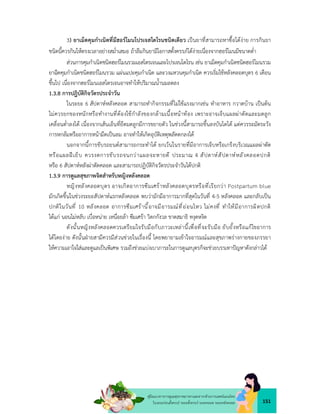 151
คูมือแนวทางการดูแลสุขภาพมารดาและทารกดวยการแพทยแผนไทย
ในระยะกอนตั้งครรภ ระยะตั้งครรภ ระยะคลอด ระยะหลังคลอด
3) ยาเม็ดคุมกำเนิดที่มีฮอรโมนโปรเจสโตโรนชนิดเดียว เปนยาที่สามารถหาซื้อไดงาย การกินยา
ชนิดนี้ควรกินใหตรงเวลาอยางสม่ำเสมอ ถาลืมกินยามีโอกาสตั้งครรภไดงายเนื่องจากฮอรโมนมีขนาดต่ำ
สวนการคุมกำเนิดชนิดฮอรโมนรวมเอสโตรเจนและโปรเจนโตโรน เชน ยาเม็ดคุมกำเนิดชนิดฮอรโมนรวม
ยาฉีดคุมกำเนิดชนิดฮอรโมนรวม แผนแปะคุมกำเนิด และวงแหวนคุมกำเนิด ควรเริ่มใชหลังคลอดบุตร 6 เดือน
ขึ้นไป เนื่องจากฮอรโมนเอสโตรเจนอาจทำใหปริมาณน้ำนมลดลง
1.3.8 การปฎิบัติกิจวัตรประจำวัน
ในระยะ 6 สัปดาหหลังคลอด สามารถทำกิจกรรมที่ไมใชแรงมากเชน ทำอาหาร กวาดบาน เปนตน
ไมควรยกของหนักหรือทำงานที่ตองใชกำลังของกลามเนื้อหนาทอง เพราะอาจเจ็บแผลผาตัดและมดลูก
เคลื่อนต่ำลงได เนื่องจากเสนเอ็นที่ยึดมดลูกมีการขยายตัว ในชวงนี้สามารถขึ้นลงบันไดได แตควรระมัดระวัง
การหกลมหรืออาการหนามืดเปนลม อาจทำใหเกิดอุบัติเหตุพลัดตกลงได
นอกจากนี้การขับรถยนตสามารถกระทำได ยกเวนในรายที่มีอาการเจ็บหรือเกร็งบริเวณแผลผาตัด
หรือแผลฝเย็บ ควรงดการขับรถจนกวาแผลจะหายดี ประมาณ 4 สัปดาหสัปดาหหลังคลอดปกติ
หรือ 6 สัปดาหหลังผาตัดคลอด และสามารถปฏิบัติกิจวัตรประจำวันไดปกติ
1.3.9 การดูแลสุขภาพจิตสำหรับหญิงหลังคลอด
หญิงหลังคลอดบุตร อาจเกิดอาการซึมเศราหลังคลอดบุตรหรือที่เรียกวา Postpartum blue
มักเกิดขึ้นในชวงระยะสัปดาหแรกหลังคลอด พบวามักมีอาการมากที่สุดในวันที่ 4-5 หลังคลอด และกลับเปน
ปกติในวันที่ 10 หลังคลอด อาการซึมเศรานี้อาจมีอารมณที่ออนไหว ไมคงที่ ทำใหมีอาการผิดปกติ
ไดแก นอนไมหลับ เบื่อหนาย เหนื่อยลา ซึมเศรา วิตกกังวล ขาดสมาธิ หงุดหงิด
ดังนั้นหญิงหลังคลอดควรเตรียมใจรับมือกับภาวะเหลานี้เพื่อที่จะรับมือ ยับยั้งหรือแกไขอาการ
ไดโดยงาย ดังนั้นฝายสามีควรมีสวนชวยในเรื่องนี้ โดยพยายามเขาใจอารมณและสุขภาพรางกายของภรรยา
ใหความเอาใจใสและดูแลเปนพิเศษ รวมถึงชวยแบงเบาภาระในการดูแลบุตรก็จะชวยบรรเทาปญหาดังกลาวได
 