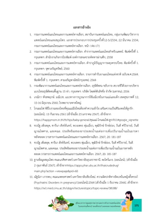 171
คูมือแนวทางการดูแลสุขภาพมารดาและทารกดวยการแพทยแผนไทย
ในระยะกอนตั้งครรภ ระยะตั้งครรภ ระยะคลอด ระยะหลังคลอด
เอกสารอางอิง
1. กรมการแพทยแผนไทยและการแพทยทางเลือก, สถาบันการแพทยแผนไทย, กลุมงานพัฒนาวิชาการ
แพทยแผนไทยและสมุนไพร. เอกสารประกอบการประชุมครั้งที่12-5/2554; 22 มีนาคม 2554;
กรมการแพทยแผนไทยและการแพทยทางเลือก. หนา 146-171
2. กรมการแพทยแผนไทยและการแพทยทางเลือก. ตำราการแพทยแผนไทยสำหรับแพทย. พิมพครั้งที่ 1.
กรุงเทพฯ: สำนักงานกิจการโรงพิมพ องคการสงเคราะหทหารผานศึก; 2558
3. กรมการแพทยแผนไทยและการแพทยทางเลือก. ตำราภูมิปญญาการผดุงครรภไทย. พิมพครั้งที่ 1.
กรุงเทพฯ: จุฑาเจริญทรัพย; 2560
4. กรมการแพทยแผนไทยและการแพทยทางเลือก. รายการตำรับยาแผนไทยแหงชาติ ฉบับพ.ศ.2564.
พิมพครั้งที่ 1. กรุงเทพฯ: สามเจริญพาณิชย(กรุงเทพ); 2564
5. กรมพัฒนาการแพทยแผนไทยและการแพทยทางเลือก. ษีดัดตน ขยับกาย สบายชีวีดวยกายบริหาร
แบบไทย ษีดัดตนพื้นฐาน 15 ทา. กรุงเทพฯ: บริษัท โพสตพับลิชชิ่ง จำกัด (มหาชน); 2556
6. เกณิกา หังสพฤกษ. มณีเวช. แนวทางการบูรณาการใชมณีเวชในงานแมและเด็ก เขตสุขภาพที่ 12;
15-16 มิถุนายน 2560; โรงพยาบาลหาดใหญ.
7. โกนผมไฟ พิธีโบราณของไทยที่คุณแมมือใหมตองทำความเขาใจ เสริมความเปนสิริมงคลใหลูกรัก
[ออนไลน]. 13 กันยายน 2561 [เขาถึงเมื่อ 23 มกราคม 2567]. เขาถึงจาก
https://happymom.in.th/th/tips/baby-general/คุณแม-โกนผมไฟ-ลูก/911#google_vignette
8. ชวนัฐ เพ็งสลุด, ซารีนา สังขจันทร, พวงเพชร พุมเฉี่ยว, พุฒิรักษ รักษยอง, วันดี ศรีวิจารย, วันดี
ญาณไพศาล, และคณะ. ประสิทธิผลของยาประสะน้ำนมตอการเพิ่มปริมาณน้ำนมในมารดา
หลังคลอด.วารสารการแพทยแผนไทยและการแพทยทางเลือก. 2567; 20: 181-187
9. ชวนัฐ เพ็งสลุด, ซารีนา สังขจันทร, พวงเพชร พุมเฉี่ยว, พุฒิรักษ รักษยอง, วันดี ศรีวิจารย, วันดี
ญาณไพศาล, และคณะ. ประสิทธิผลของยาประสะน้ำนมตอการเพิ่มปริมาณน้ำนมในมารดาหลัง
คลอด.วารสารการแพทยแผนไทยและการแพทยทางเลือก. 2567; 20: 181-187
10. ฐานขอมูลสมุนไพร คณะเภสัชศาสตร มหาวิทยาลัยอุบลราชธานี. ตะไครแกง. [ออนไลน]. [เขาถึงเมื่อ
2 กุมภาพันธ 2567]. เขาถึงจากhttps://apps.phar.ubu.ac.th/thaicrudedrug/
main.php?action =viewpage&pid=60
11. ณัฐนิภา ภารพบ; คณะแพทยศาสตร มหาวิทยาลัยเชียงใหม. ความผิดปกติทางจิตเวชในหญิงตั้งครรภ
(Psychiatric Disorders in pregnancy) [ออนไลน].2564 [เขาถึงเมื่อ 1 ธันวาคม 2566]. เขาถึงจาก
https://w1.med.cmu.ac.th/obgyn/lecturestopics/topic-review/38188/
 