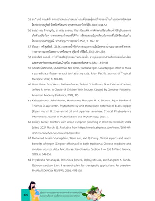 176
คูมือแนวทางการดูแลสุขภาพมารดาและทารกดวยการแพทยแผนไทย
ในระยะกอนตั้งครรภ ระยะตั้งครรภ ระยะคลอด ระยะหลังคลอด
55. อมรินทร ชะเนติยัง.ผลการนวดและประคบเตานมเพื่อกระตุนการไหลของน้ำนมในมารดาหลังคลอด
โรงพยาบาลภูสิงห จังหวัดศรีสะเกษ.วารสารหมอยาไทยวิจัย 2018; 4:41-52
56. อรณวรรณ จิรชาญชัย, อรวรรณ มาออน, กัลยา นิยมเพ็ง. การศึกษาเปรียบเทียบคาบิลิรูบินและการ
เกิดตัวเหลืองในทารกคลอดครบกำหนดที่ไดรับการจัดสมดุลมณีเวชเทียบกับทารกที่ไมไดจัดมณีเวชใน
โรงพยาบาลเพชรบูรณ. วารสารกุมารเวชศาสตร 2560; 2: 106-112
57. อัจฉรา ศรีสุวพันธ. (2556). ผลของน้ำขิงกับระยะเวลาการเริ่มไหลของน้ำนมมารดาหลังคลอด.
วารสารการแพทยโรงพยาบาลศรีสะเกษ สุรินทร บรีรัมย, 27(3): 244-250.
58. อาภารัศมี ณะมณี. การสรางเสริมสุขภาพมารดาและเด็ก: จากมุมมองจากศาสตรการแพทยแผนไทย
และศาสตรของการแพทยแผนปจจุบัน. ธรรมศาสตรเวชสาร 2556; 13:79-88
59. Azizah Mahmood, Muhammad Nor Omar, Nurziana Ngah. Galactagogue effect of Musa
x paradisiaca ﬂower extract on lactating rats. Asian Paciﬁc Journal of Tropical
Medicine, 2012; 5: 882-886.
60. Hnin Khine, Don Weiss, Nathan Graber, Robert S. Hoffman, Nora Esteban-Cruciani,
Jeffrey R. Avner. A Cluster of Children With Seizures Caused by Camphor Poisoning.
American Academy Pediatrics, 2009; 123.
61. Kaliyaperumal Ashokkumar, Muthusamy Murugan, M. K. Dhanya, Arjun Pandian &
Thomas D. Warkentin. Phytochemistry and therapeutic potential of black pepper
[Piper nigrum (L.)] essential oil and piperine: a review. Clinical Phytoscience
International Journal of Phytomedicine and Phytotherapy, 2021; 7.
62. Linsey Tanner. Doctors warn about camphor poisoning in children [Internet]. 2009
[cited 2024 March 1]. Available from https://medicalxpress.com/news/2009-04-
doctors-camphor-poisoning-children.html
63. Mohamad Hesam Shahrajabian, Wenli Sun, and Qi Cheng. Clinical aspects and health
beneﬁts of ginger (Zingiber ofﬁcinale) in both traditional Chinese medicine and
modern industry. Acta Agriculturae Scandinavica, Section B — Soil & Plant Science,
2019; 6: 546-556.
64. Priyabrata Pattanayak, Pritishova Behera, Debajyoti Das, and Sangram K. Panda.
Ocimum sanctum Linn. A reservoir plant for therapeutic applications: An overview.
PHARMACOGNOSY REVIEWS, 2010; 4:95-105.
 