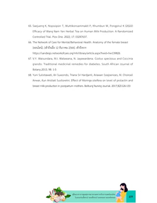 177
คูมือแนวทางการดูแลสุขภาพมารดาและทารกดวยการแพทยแผนไทย
ในระยะกอนตั้งครรภ ระยะตั้งครรภ ระยะคลอด ระยะหลังคลอด
65. Saejueng K, Nopsopon T, Wuttikonsammakit P, Khumbun W, Pongpirul K (2022)
Efﬁcacy of Wang Nam Yen Herbal Tea on Human Milk Production: A Randomized
Controlled Trial. Plos One. 2022; 17: E0247637.
66. The Network of Care for Mental/Behavioral Health. Anatomy of the female breast
[ออนไลน]. [เขาถึงเมื่อ 12 ธันวาคม 2566]. เขาถึงจาก
https://sandiego.networkofcare.org/mh/library/article.aspx?hwid=hw139826
67. V.Y. Waisundara, M.I. Watawana, N. Jayawardena. Costus speciosus and Coccinia
grandis: Traditional medicinal remedies for diabetes. South African Journal of
Botany.2015; 98: 1-5
68. Yuni Sulistiawati, Ari Suwondo, Triana Sri Hardjanti, Ariawan Soejoenoes, M. Choiroel
Anwar, Kun Aristiati Susiloretni. Effect of Moringa oleifera on level of prolactin and
breast milk production in postpartum mothers. Belitung Nursing Journal. 2017;3(2):126-133
 