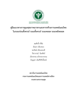 คูมือแนวทางการดูแลสุขภาพมารดาและทารกดวยการแพทยแผนไทย
ในระยะกอนตั้งครรภ ระยะตั้งครรภ ระยะคลอด ระยะหลังคลอด
สมศักดิ์ กรีชัย
อัจฉรา เชียงทอง
พรทิพย เทียนทองดี
วัชราภรณ นิลเพ็ชร
เธียรธรรม อภิจรรยาธรรม
ภิญญดา เจิมศิริศักดิ์พงษ
สถาบันการแพทยแผนไทย
กรมการแพทยแผนไทยและการแพทยทางเลือก
กระทรวงสาธารณสุข
 