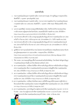 12
คูมือแนวทางการดูแลสุขภาพมารดาและทารกดวยการแพทยแผนไทย
ในระยะกอนตั้งครรภ ระยะตั้งครรภ ระยะคลอด ระยะหลังคลอด
เอกสารอางอิง
1. กรมการแพทยแผนไทยและการแพทยทางเลือก กระทรวงสาธารณสุข. ตำราภูมิปญญาการผดุงครรภไทย.
พิมพครั้งที่ 1. กรุงเทพฯ: จุฑาเจริญทรัพย; 2560.
2. กรมการแพทยแผนไทยและการแพทยทางเลือก. รายงานการสาธารณสุขไทย ดานการแพทยแผนไทยและ
การแพทยทางเลือก พ.ศ. 2560-2563. พิมพครั้งที่ 1. กรุงเทพฯ: บริษัท คอมมา ดีไซนแอนดพริ้น จำกัด;
2564.
3. นภนาท อนุพงศพัฒน. หอจดหมายเหตุและพิพิธภัณฑสุขภาพไทย. คัมภีรครรภทรักษาของหมอบรัดเล
การเขามาของความรูผดุงครรภตะวันตกในไทย. เผยแพรเมื่อวันที่ 4 พฤศจิกายน 2566. เขาถึงไดจาก
https://www.hfocus.org/content/2013/11/5314 สืบคน 11 มีนาคม 2567.
4. ประกาศกระทรวงศึกษาธิการ เรื่อง มาตรฐานคุณวุฒิระดับปริญญาตรี สาขาการแพทยแผนไทย พ.ศ. 2560
ลงวันที่ 18 กันยายน 2560. ราชกิจจานุเบกษา เลม 134 ตอนพิเศษ 271 ง วันที่ 6 พฤศจิกายน 2560.
5. ประกาศกระทรวงศึกษาธิการ เรื่อง มาตรฐานคุณวุฒิระดับปริญญาตรี สาขาการแพทยแผนไทยประยุกต
พ.ศ. 2554 ลงวันที่ วันที่ 30 ธันวาคม พ.ศ. 2554 ราชกิจจานุเบกษา เลม 129 ตอนพิเศษ 54 ง วันที่ 23
มีนาคม 2554.
6. มูลนิธิโครงการสารานุกรมไทยสำหรับเยาวชน โดยพระราชประสงคในพระบาทสมเด็จพระบรมชนกาธิเบศร
มหาภูมิพลอดุลยเดชมหาราช บรมนาถบพิตร. การผดุงครรภไทย. เขาถึงไดจาก
https://www.saranukromthai.or.th/sub/book/book.php?book=33&chap=8&page=t33-8-
infodetail06.html สืบคน 19 มกราคม 2567.
7. วีริสา ทองสง. บทบาทและภูมิปญญาพื้นบานของหมอตำแยในจังหวัดพัทลุง. วิทยานิพนธ หลักสูตรปริญญา
การแพทยแผนไทยมหาบัณฑิต มหาวิทยาลัยสงขลานครินทร. 2559.
8. สภาการแพทยแผนไทย. รายชื่อสถาบันที่จัดการศึกษาระดับปริญญาหรือประกาศนียบัตรเทียบเทาปริญญา
สาขาการแพทยแผนไทย ที่สภาการแพทยแผนไทยรับรองตามพระราชบัญญัติวิชาชีพการแพทยแผนไทย
พ.ศ. 2566. เขาถึงไดจาก https://thaimed.or.th สืบคน 23 พฤษภาคม 2567.
9. สภาการแพทยแผนไทย. รายชื่อสถาบันที่จัดการศึกษาระดับปริญญาหรือประกาศนียบัตรเทียบเทาปริญญา
สาขาการแพทยแผนไทยประยุกต ที่สภาการแพทยแผนไทยรับรองตามพระราชบัญญัติวิชาชีพการแพทย
แผนไทย พ.ศ. 2566. เขาถึงไดจาก https://thaimed.or.th สืบคน 23 พฤษภาคม 2567.
10. สภาการแพทยแผนไทย. รายชื่อสถาบันหรือสถานพยาบาลซึ่งไดรับอนุญาตใหถายทอดความรูสำหรับการ
ฝกอบรมในวิชาชีพการแพทยแผนไทย ตามพระราชบัญญัติวิชาชีพการแพทยแผนไทย พ.ศ. 2556. เขาถึงได
จาก https://thaimed.or.th สืบคน 23 พฤษภาคม 2567.
11. สภาการแพทยแผนไทย. เอกสารขอมูลจำนวนผูประกอบวิชาชีพการแพทยแผนไทย ตามมาตรา 12 (2) (ก)
ป 2540 – 2566 จำนวนผูประกอบวิชาชีพการแพทยแผนไทย ตามาตรา 12 (2) (ข) ป 2540 – 2566 และ
จำนวนผูประกอบวิชาชีพการแพทยแผนไทยประยุกต ป 2540 – 2566. 12 มีนาคม 2566.
 