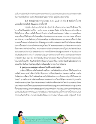 28
คูมือแนวทางการดูแลสุขภาพมารดาและทารกดวยการแพทยแผนไทย
ในระยะกอนตั้งครรภ ระยะตั้งครรภ ระยะคลอด ระยะหลังคลอด
จะเพิ่มความเสี่ยงการแทง ภาวะตายคลอด ทารกแรกคลอดตัวเล็กและอาจพบทารกแรกคลอดเกิดอาการขาดคาเฟอีน
เชน การนอนหลับผิดปกติ อาเจียนหัวใจเตนไมสม่ำเสมอ การหายใจ ไมสม่ำเสมอมีอาการตัวสั่น
3.2) สตรีควรรับประทานกรดโฟลิก (Folic acid) อยางนอย 3 เดือนกอนตั้งครรภ
และตอเนื่องจนกระทั่ง 3 เดือนแรกของการตั้งครรภ
กรดโฟลิก (Folic acid) เปนวิตามินชนิดหนึ่งที่พบในอาหารตามธรรมชาติ ซึ่งมีความสำคัญ
ในการเจริญเติบโตและพัฒนาเซลลตางๆของรางกายของทารกโดยเฉพาะในชวง12สัปดาหแรกของการตั้งครรภที่ทารก
กำลังสรางรางกายขึ้นมา กรดโฟลิกมีความจำเปนตอการชวยสรางเซลลสมองและชวยพัฒนาการของเซลลสมอง
ของทารกในครรภ โฟลิกจะชวยปองกันความผิดปกติของทอระบบประสาท(Neuraltubedefect)ของทารกในครรภ
ผลการวิจัย พบวาการทานโฟลิกจะชวยปองกันและลดปญหาความผิดปกติของระบบประสาทของทารกในครรภ นั่นคือ
ภาวะไมมีเนื้อสมองภาวะไขสันหลังไมปดที่มีสาเหตุมาจากการที่รางกายของแมขาดหรือไมไดรับโฟลิกอยางเพียงพอ
นอกจากนี้ ยังชวยปองกันภาวะโลหิตจางในหญิงตั้งครรภได โดยสอดคลองตามคำแนะนำขององคการอนามัยโลก
ที่ระบุวาสตรีกอนที่จะมีการตั้งครรภ ควรเตรียมรางกายดวยการรับประทานอาหารที่อุดมไปดวยโฟลิกหรือโฟเลต
โดยรับประทานใหไดอยางนอย0.4 มิลลิกรัมตอวันอาหารที่มีโฟลิกหรือโฟเลตสูง(คือวิตามินบี 9) ไดแก ไขแดง ตับ
ผักใบเขียวเขมผักตำลึงผักบุงถั่ว แครอทดอกและใบกุยชายผักตระกูลกะหล่ำฟกทอง แคนตาลูปหรือรับประทาน
วิตามินโฟลิก วันละ 1 เม็ด (0.5 มิลลิกรัมตอวัน) เปนเวลาอยางนอย 3 เดือนกอนตั้งครรภ ควรทานอยางตอเนื่อง
ไปจนกระทั่งตั้งครรภได 3 เดือน วิตามินโฟลิกหาซื้อไดตามรานขายยาทั่วไป การกินวิตามินโฟลิกไมมีผลเสียตอรางกาย
เพราะเปนวิตามินที่ละลายในน้ำไมสะสมในรางกายในแตละวันรางกายจะขับออกในปสสาวะ
4) ดูแลสุขภาพกายและสุขภาพจิตและปรับเปลี่ยนพฤติกรรมเสี่ยง
การตั้งครรภที่มีคุณภาพจำเปนจะตองมีการเตรียมความพรอมตั้งแตกอนการตั้งครรภ ทั้งในเรื่องของรางกาย
และจิตใจ โดยเฉพาะในดานจิตใจเปนสิ่งที่สำคัญมาก เพราะจิตใจจะมีผลตอรางกายโดยตรงการเตรียมความพรอม
ดานจิตใจกอนการตั้งครรภ จำเปนจะตองเตรียมความพรอมใหทั้งสามีและภรรยาเนื่องจากการมีบุตรไมใชเรื่องของฝายใด
ฝายหนึ่ง ความพรอมทางดานจิตใจของทั้ง สองฝายจะสงผลถึงการตั้งครรภที่มีคุณภาพและไมมีคุณภาพดวย
ควรหลีกเลี่ยงความเครียด เนื่องจากความเครียดจะมีผลเสียตอการตั้งครรภทำใหตั้งครรภยาก คลอดกอนกำหนด
และเด็กคลอดออกมามีน้ำหนักนอย นอกเหนือจากการรับการตรวจและดูแลจากแพทยทำจิตใจใหมีความสุข ไมเครียด
ทั้งสามีภรรยาควรปฏิบัติกิจกรรมสงเสริมสุขภาพในกิจวัตรประจำวัน ดวยการรับประทานอาหารที่มีประโยชน
และครบถวน รับประทานวิตามินและอาหารเสริมออกกำลังกายและควบคุมน้ำหนักอยาใหน้ำหนักมากเกินไป
หรือนอยเกินไป หลีกเลี่ยง/งดพฤติกรรมเสี่ยงที่สงผลตอทารก เชน การดื่มแอลกอฮอล การสูบบุหรี่ เปนตน
 