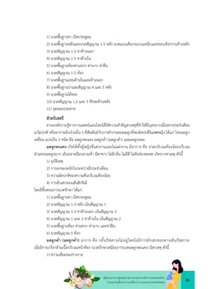 31
คูมือแนวทางการดูแลสุขภาพมารดาและทารกดวยการแพทยแผนไทย
ในระยะกอนตั้งครรภ ระยะตั้งครรภ ระยะคลอด ระยะหลังคลอด
1) นวดพื้นฐานขา เปดประตูลม
2) นวดพื้นฐานหลังและนวดสัญญาณ 1-5 หลัง นวดแนวเสนกระเบนเหน็บและขอบเชิงกรานดานหลัง
3) นวดสัญญาณ 1-5 ขาดานนอก
4) นวดสัญญาณ 1-5 ขาดานใน
5) นวดพื้นฐานทองทาแหวก ทานาบ ทาฝน
6) นวดสัญญาณ 1-5 ทอง
7) นวดพื้นฐานแขนดานในและดานนอก
8) นวดพื้นฐานบาและสัญญาณ 4 และ 5 หลัง
9) นวดพื้นฐานโคงคอ
10) นวดสัญญาณ 1,2 และ 5 ศีรษะดานหลัง
11) จุดจอมประสาท
สำหรับสตรี
ตามองคความรูทางการแพทยแผนไทยไดใหความสำคัญสาเหตุที่ทำใหมีบุตรยากเนื่องจากประจำเดือน
มาไมปกติ หรืออาการเจ็บปวยอื่น ๆ ที่สัมพันธกับการทำงานของมดลูกที่พบผิดปกติในเพศหญิง ไดแก โรคมดลูก
เคลื่อน แบงเปน 3 ชนิด คือ มดลูกตะแคง มดลูกด่ำ (มดลูกต่ำ) และมดลูกลอย
มดลูกตะแคง เกิดไดทั้งผูหญิงที่แตงงานและไมแตงงาน มีอาการ คือ ปวดบริเวณทองนอยบริเวณ
ตำแหนงมดลูกมาก เย็นปลายมือปลายเทา มีตกขาว ไมมีกลิ่น ไมมีสี ไมคันชองคลอด เกิดจากสาเหตุ ดังนี้
1) อุบัติเหตุ
2) การยกของหนักในระหวางมีประจำเดือน
3) ความผิดปกติของความดันบริเวณทองนอย
4) การอักเสบของเสนสิกขิณี
โดยมีขั้นตอนการนวดรักษา ไดแก
1) นวดพื้นฐานขา เปดประตูลม
2) นวดสัญญาณ 1-3 หลัง เนนสัญญาณ 1
3) นวดสัญญาณ 1-3 ขาดานนอก เนนสัญญาณ 3
4) นวดสัญญาณ 1 และ 2 ขาดานใน เนนสัญญาณ 2
5) นวดพื้นฐานทอง ทาแหวก ทานาบ และทาฝน
6) นวดสัญญาณ 5 ทอง
มดลูกต่ำ (มดลูกด่ำ) อาการ คือ กลั้นปสสาวะไมอยูโดยไมมีการอักเสบของทางเดินปสสาวะ
เมื่อมีการเกร็งกลามเนื้อบริเวณหนาทอง (นวดรักษาเหมือนการนวดมดลูกตะแคง) มีสาเหตุ ดังนี้
1) ความเสื่อมของรางกาย
 