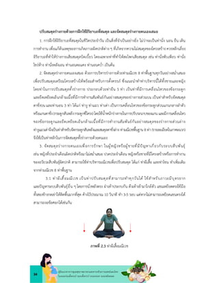 34
คูมือแนวทางการดูแลสุขภาพมารดาและทารกดวยการแพทยแผนไทย
ในระยะกอนตั้งครรภ ระยะตั้งครรภ ระยะคลอด ระยะหลังคลอด
ปรับสมดุลรางกายดวยการฝกใชอิริยาบถที่สมดุล และจัดสมดุลรางกายตนเองเสมอ
1. การฝกใชอิริยาบถที่สมดุลในชีวิตประจำวัน เปนสิ่งที่จำเปนอยางยิ่ง ไมวาจะเปนทานั่ง นอน ยืน เดิน
การทำงาน เพื่อแกตนเหตุของการเกิดภาวะผิดปกติตาง ๆ ที่เกิดจากความไมสมดุลของโครงสราง ควรหลีกเลี่ยง
อิริยาบถที่ทำใหรางกายเสียสมดุลบิดเบี้ยว โดยเฉพาะทาที่ทำใหสะโพกเสียสมดุล เชน ทานั่งพับเพียบ ทานั่ง
ไขวหาง ทานั่งหลังเอน ทานอนตะแคง ทานอนคว่ำ เปนตน
2. จัดสมดุลรางกายตนเองเสมอ ดวยการบริหารรางกายดวยทามณีเวช 8 ทาพื้นฐานทุกวันอยางสม่ำเสมอ
เพื่อปรับสมดุลเตรียมโครงสรางใหพรอมสำหรับการตั้งครรภ ซึ่งแนะนำทำทาบริหารนี้ไดทั้งชายและหญิง
โดยทาในการปรับสมดุลทั้งรางกาย ประกอบดวยทายืน 5 ทา เปนทาที่มีการเคลื่อนไหวของขอกระดูก
และยืดเหยียดเอ็นกลามเนื้อที่มีการทำงานสัมพันธกันอยางสมดุลของรางกายสวนบน เปนทาสำหรับจัดสมดุล
ตาชั่งบน และทานอน 3 ทา ไดแก ทางู ทาแมว ทาเตา เปนการเคลื่อนไหวของขอกระดูกสวนแกนกลางลำตัว
หรือแกนตาชั่ง(กระดูกสันหลังกระดูกซี่โครง)โดยใชน้ำหนักรางกายในการปรับระนาบของแกนและมีการเคลื่อนไหว
ของขอกระดูกและยืดเหยียดเอ็นกลามเนื้อที่มีการทำงานสัมพันธกันอยางสมดุลของรางกายสวนลาง
ทางูแมวเตาจึงเปนทาสำหรับจัดกระดูกสันหลังและสมดุลตาชั่งลาง ทามณีเวชพื้นฐาน 8 ทา (รายละเอียดในภาคผนวก)
จึงใชเปนทาหลักในการจัดสมดุลทั้งรางกายดวยตนเอง
3. จัดสมดุลรางกายตนเองเพื่อการรักษา ในผูหญิงหรือผูชายที่มีปญหาเกี่ยวกับระบบสืบพันธุ
เชน หญิงที่ประจำเดือนผิดปกติหรือมาไมสม่ำเสมอ ปวดประจำเดือน หญิงหรือชายที่มีโครงสรางหรือการทำงาน
ของอวัยวะสืบพันธุผิดปกติ สามารถใชทาบริหารมณีเวชเพื่อปรับสมดุล ไดแก ทาผีเสื้อ และทาโขน ทำเพิ่มเติม
จากทามณีเวช 8 ทาพื้นฐาน
3.1 ทาผีเสื้อมณีเวช เปนทาปรับสมดุลที่สามารถทำทุกวันได ใชสำหรับภาวะมีบุตรยาก
และปญหาระบบสืบพันธุอื่น ๆ โดยการนั่งหลังตรง ฝาเทาประกบกัน ดึงเทาเขามาใกลตัว แขนเหยียดตรงใชมือ
ทั้งสองขางกดเขาใหติดพื้นมากที่สุด คางไวประมาณ 10 วินาที ทำ 3-5 รอบ แตหากไมสามารถเหยียดแขนตรงได
สามารถงอขอศอกไดเชนกัน
ภาพที่ 2.3 ทาผีเสื้อมณีเวช
 