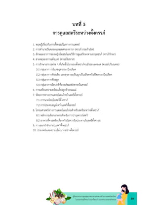 39
คูมือแนวทางการดูแลสุขภาพมารดาและทารกดวยการแพทยแผนไทย
ในระยะกอนตั้งครรภ ระยะตั้งครรภ ระยะคลอด ระยะหลังคลอด
บทที่ 3
การดูแลสตรีระหวางตั้งครรภ
1. ทฤษฎีเกี่ยวกับการตั้งครรภในทางการแพทย
2. การทำนายวันคลอดและเพศของทารก (ครรภวาระกำเนิด)
3. ลักษณะอาการของหญิงมีครรภและวิธีการดูแลรักษาตามอายุครรภ (ครรภรักษา)
4. สาเหตุของการแทงบุตร (ครรภวิปลาส)
5. การรักษาอาการตาง ๆ ที่เกิดขึ้นในระยะตั้งครรภจนถึงระยะคลอด (ครรภปริมณฑล)
5.1 กลุมอาการไขและอุจจาระเปนเลือด
5.2 กลุมอาการทองเสีย และอุจจาระเปนมูกเปนเลือดหรือปสสาวะเปนเลือด
5.3 กลุมอาการทองผูก
5.4 กลุมอาการผิดปกติที่อาจสงผลตอทารกในครรภ
6. การเตรียมความพรอมเลี้ยงลูกดวยนมแม
7. หัตถการทางการแพทยแผนไทยในสตรีตั้งครรภ
7.1 การนวดไทยในสตรีตั้งครรภ
7.2 การประคบสมุนไพรในสตรีตั้งครรภ
8. โภชนศาสตรทางการแพทยแผนไทยสำหรับสตรีระหวางตั้งครรภ
8.1 หลักการเลือกอาหารสำหรับการบำรุงครรภสตรี
8.2 อาหารที่ควรหลีกเลี่ยงหรือไมควรรับประทานในสตรีตั้งครรภ
9. การออกกำลังกายในสตรีตั้งครรภ
10. ประเพณีและความเชื่อในระหวางตั้งครรภ
 