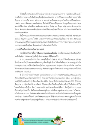 40 คูมือแนวทางการดูแลสุขภาพมารดาและทารกดวยการแพทยแผนไทย
ในระยะกอนตั้งครรภ ระยะตั้งครรภ ระยะคลอด ระยะหลังคลอด
สตรีเมื่อตั้งครรภจะมีการเปลี่ยนแปลงโครงสรางรางกาย มดลูกขยายขนาด รวมทั้งมีการเปลี่ยนแปลง
ทางสรีรวิทยาของระบบสืบพันธุ ระบบผิวหนัง ระบบตอมไรทอ ระบบหัวใจและหลอดเลือด ระบบทางเดิน
ปสสาวะ ระบบหายใจ ระบบทางเดินอาหาร ระบบกลามเนื้อ และกระดูก หรือเกิดการเปลี่ยนแปลงของ
ธาตุทั้ง 4 ตามแนวคิดของการแพทยแผนไทย ซึ่งสงผลใหเกิดความไมสุขสบาย ปรากฏเปนอาการทางรางกาย
เชน คลื่นไส อาเจียน เหนื่อยลา ปวดหลังและปวดบริเวณ ขอตอตาง ๆ ทองผูก ริดสีดวงทวาร เทาบวม หายใจ
ลำบาก สวนการเปลี่ยนแปลงดานจิตและอารมณที่พบบอยในสตรีตั้งครรภ ไดแก อารมณออนไหวงาย
วิตกกังวล และเครียด
ทั้งนี้ จากแนวคิดของการแพทยแผนไทย โดยเฉพาะองคความรูดานการผดุงครรภไทย สามารถนำมา
ประยุกตใชในการดูแลสตรีตั้งครรภ โดยมีแนวทางการดูแลที่ครอบคลุมทั้งรางกาย จิตใจ สังคม และ
จิตวิญญาณของสตรีตั้งครรภและทารกในครรภใหเกิดประสิทธิผลสูงสุดจากการบูรณาการองคความรูรวมกับ
ทางการแพทยแผนปจจุบันได มีรายละเอียดการนำเสนอในลำดับตอไป
1. ทฤษฎีเกี่ยวกับการตั้งครรภในทางการแพทย
การปฏิสนธิหรือการตั้งครรภในทางการแพทยแผนปจจุบัน หมายถึง กระบวนการที่อสุจิผสมกับไข
และโครโมโซมจากพอและแมรวมตัวกัน โดยกระบวนการนี้มีขั้นตอนดังนี้
1) การรวมเพศแตละครั้ง ฝายชายจะหลั่งน้ำอสุจิประมาณ 3-5 มล. ซึ่งมีอสุจิประมาณ 200-300
ลานตัว ผานเขาสูชองคลอดและโพรงมดลูก โดยมีอสุจิเพียงตัวเดียวที่แข็งแรงสามารถทะลุเปลือกไข
(Zona pellucida) โดยใชเอนไซมไฮยาลูโรนิเดส (Hyaluronidase enzyme) ทำลายเปลือกไข จากนั้นจะ
สลัดหางทิ้งและเปลี่ยนแปลง Permeability เพื่อปองกันอสุจิตัวอื่นเขามาผสม การปฏิสนธิมักเกิดที่บริเวณ
ปลายทอนำไข (Ampulla)
2) เมื่อตัวอสุจิผสมกับไขแลว นิวเคลียสของไขและอสุจิจะรวมตัวกันและแบงตัวแบบไมโอซิส
(Meiosis) ลดจำนวนโครโมโซมลงครึ่งหนึ่ง กอนรวมตัวกันของโครโมโซมเพศชาย (22xy) และหญิง (22xx)
โดยได 46 โครโมโซม (23 คู) ซึ่งภายในโครโมโซมมียีน (Gene) ซึ่งประกอบดวย DNA และ RNA ที่ถายทอด
พันธุกรรม การปฏิสนธิเสร็จสิ้นภายใน 24 ชั่วโมงและเริ่มเจริญเติบโตเปนโครงสรางที่จำเปนตอการมีชีวิต
ในครรภ เชน รก เยื่อหุมรก น้ำคร่ำ และสายสะดือ องคประกอบทั้งหมดนี้เรียกวา "สิ่งปฏิสนธิ" (Conceptus)
ซึ่งจะเจริญเติบโตตอไป ทั้งนี้ขนาดเฉลี่ยของอสุจิเพศชายมีเสนผานศูนยกลางประมาณ 5 ไมโครเมตร
(1 ไมโครเมตร = 0.001 มิลลิเมตร) หลังจากผสมกับไขที่ปกมดลูก จะเริ่มแบงตัวและเดินทางมาที่มดลูกเพื่อ
ฝงตัวใน 3-4 วัน ระยะนี้เรียกวา บลาสโตซีส (Blastocyst) ซึ่งใชเวลาประมาณ 7 วันหลังปฏิสนธิ เมื่อตัวออน
เดินทางถึงมดลูก จะฝงตัวในเยื่อบุมดลูกที่เตรียมไว อาจมีเลือดหรือประจำเดือนออกมาเล็กนอยในชวงนี้
 