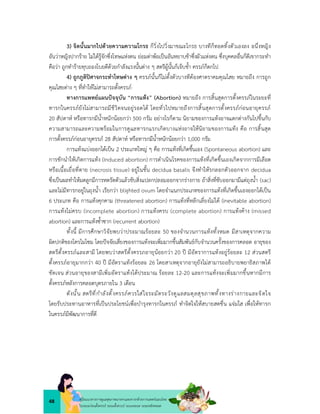 48 คูมือแนวทางการดูแลสุขภาพมารดาและทารกดวยการแพทยแผนไทย
ในระยะกอนตั้งครรภ ระยะตั้งครรภ ระยะคลอด ระยะหลังคลอด
3) จิตนั้นมากไปดวยความความโกรธ ก็วิ่งไปวิ่งมาขณะโกรธ บางทีก็ทอดทิ้งตัวเองลง อนึ่งหญิง
อันวาหญิงปากราย ไมไดรูจักซึ่งโทษแหงตน ยอมดาพอเปนอันหยาบชาซึ่งผัวแหงตน ซึ่งบุคคลอื่นก็ดีเขากระทำ
คือวา ถูกทำรายทุบถองโบยตีดวยกำลังแรงนั้นตาง ๆ สตรีผูนั้นก็เจ็บช้ำ ครรภก็ตกไป
4) ถูกภูติปศาจกระทำโทษตาง ๆ ครรภนั้นก็ไมตั้งตัวบางทีตองศาตราคมคุณไสย หมายถึง การถูก
คุณไสยตาง ๆ ที่ทำใหไมสามารถตั้งครรภ
ทางการแพทยแผนปจจุบัน “การแทง” (Abortion) หมายถึง การสิ้นสุดการตั้งครรภในระยะที่
ทารกในครรภยังไมสามารถมีชีวิตจนอยูรอดได โดยทั่วไปหมายถึงการสิ้นสุดการตั้งครรภกอนอายุครรภ
20 สัปดาห หรือทารกมีน้ำหนักนอยกวา 500 กรัม อยางไรก็ตาม นิยามของการแทงอาจแตกตางกันไปขึ้นกับ
ความสามารถและความพรอมในการดูแลทารกแรกเกิดบางแหงอาจใหนิยามของการแทง คือ การสิ้นสุด
การตั้งครรภกอนอายุครรภ 28 สัปดาห หรือทารกมีน้ำหนักนอยกวา 1,000 กรัม
การแทงแบงออกไดเปน 2 ประเภทใหญ ๆ คือ การแทงที่เกิดขึ้นเอง (Spontaneous abortion) และ
การชักนำใหเกิดการแทง (Induced abortion) การดำเนินโรคของการแทงที่เกิดขึ้นเองเกิดจากการมีเลือด
หรือเนื้อเยื่อที่ตาย (necrosis tissue) อยูในชั้น decidua basalis จึงทำใหรกลอกตัวออกจาก decidua
ซึ่งเปนผลทำใหมดลูกมีการหดรัดตัวแลวขับสิ่งแปลกปลอมออกจากรางกาย ถาสิ่งที่ขับออกมามีแตถุงน้ำ (sac)
และไมมีทารกอยูในถุงน้ำ เรียกวา blighted ovum โดยจำแนกประเภทของการแทงที่เกิดขึ้นเองออกไดเปน
6 ประเภท คือ การแทงคุกคาม (threatened abortion) การแทงที่หลีกเลี่ยงไมได (inevitable abortion)
การแทงไมครบ (incomplete abortion) การแทงครบ (complete abortion) การแทงคาง (missed
abortion) และการแทงซ้ำซาก (recurrent abortion)
ทั้งนี้ มีการศึกษาวิจัยพบวาประมาณรอยละ 50 ของจำนวนการแทงทั้งหมด มีสาเหตุจากความ
ผิดปกติของโครโมโซม โดยปจจัยเสี่ยงของการแทงจะเพิ่มมากขึ้นสัมพันธกับจำนวนครั้งของการคลอด อายุของ
สตรีตั้งครรภและสามี โดยพบวาสตรีตั้งครรภอายุนอยกวา 20 ป มีอัตราการแทงอยูรอยละ 12 สวนสตรี
ตั้งครรภอายุมากกวา 40 ป มีอัตราแทงรอยละ 26 โดยสาเหตุจากอายุยังไมสามารถอธิบายพยาธิสภาพได
ชัดเจน สวนอายุของสามีเพิ่มอัตราแทงไดประมาณ รอยละ 12-20 และการแทงจะเพิ่มมากขึ้นหากมีการ
ตั้งครรภหลังการคลอดบุตรภายใน 3 เดือน
ดังนั้น สตรีที่กำลังตั้งครรภควรใสใจระมัดระวังดูแลสมดุลสุขภาพทั้งทางรางกายและจิตใจ
โดยรับประทานอาหารที่เปนประโยชนเพื่อบำรุงทารกในครรภ ทำจิตใจใหสบายสดชื่น แจมใส เพื่อใหทารก
ในครรภมีพัฒนาการที่ดี
 