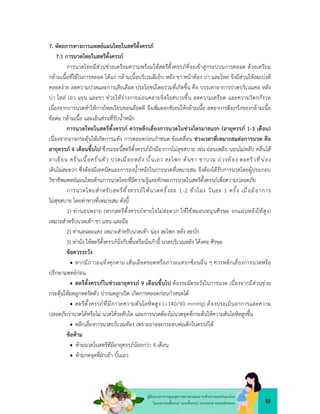 55
คูมือแนวทางการดูแลสุขภาพมารดาและทารกดวยการแพทยแผนไทย
ในระยะกอนตั้งครรภ ระยะตั้งครรภ ระยะคลอด ระยะหลังคลอด
7. หัตถการทางการแพทยแผนไทยในสตรีตั้งครรภ
7.1 การนวดไทยในสตรีตั้งครรภ
การนวดไทยมีสวนชวยเตรียมความพรอมใหสตรีตั้งครรภที่จะเขาสูกระบวนการคลอด ดวยเตรียม
กลามเนื้อที่ใชในการคลอด ไดแก กลามเนื้อบริเวณฝเย็บ หลัง ขา หนาทอง บา และไหล จึงมีสวนใหลมเบงดี
คลอดงาย ลดความปวดและการเสียเลือด ประโยชนโดยรวมที่เกิดขึ้น คือ บรรเทาอาการปวดบริเวณคอ หลัง
บา ไหล เอว แขน และขา ชวยใหรางกายผอนคลายจิตใจสบายขึ้น ลดความเครียด และความวิตกกังวล
เนื่องจากการนวดทำใหการไหลเวียนของเลือดดี จึงเพิ่มออกซิเจนใหกลามเนื้อ ลดอาการตึงเกร็งของกลามเนื้อ
ขอตอ กลามเนื้อ และเอ็นสวนที่รับน้ำหนัก
การนวดไทยในสตรีตั้งครรภ ควรหลีกเลี่ยงการนวดในชวงไตรมาสแรก (อายุครรภ 1-3 เดือน)
เนื่องจากอาจกระตุนใหเกิดการแทง การคลอดกอนกำหนด ขอเคลื่อน ชวงเวลาที่เหมาะสมตอการนวด คือ
อายุครรภ 4 เดือนขึ้นไป ซึ่งระยะนี้สตรีตั้งครรภมักมีอาการไมสุขสบาย เชน ออนเพลีย นอนไมหลับ คลื่นไส
อาเจียน ครั่นเนื้อครั่นตัว ปวดเมื่อยหลัง บั้นเอว สะโพก ตนขา ขาบวม ถวงทอง ตะคริวที่นอง
เดินไมสะดวก ซึ่งตองมีเทคนิคและการลงน้ำหนักในการนวดที่เหมาะสม จึงตองไดรับการนวดโดยผูประกอบ
วิชาชีพแพทยแผนไทยดานการนวดไทยที่มีความรูและทักษะการนวดในสตรีตั้งครรภเพื่อความปลอดภัย
การนวดไทยสำหรับสตรีตั้งครรภใหนวดครั้งละ 1-2 ชั่วโมง วันละ 1 ครั้ง เมื่อมีอาการ
ไมสุขสบาย โดยทาทางที่เหมาะสม ดังนี้
1) ทานอนหงาย (หากสตรีตั้งครรภหายใจไมสะดวก ใหใชหมอนหนุนศีรษะ ยกแผนหลังใหสูง)
เหมาะสำหรับนวดเทา ขา แขน และมือ
2) ทานอนตะแคง เหมาะสำหรับนวดเทา นอง สะโพก หลัง สะบัก
3) ทานั่ง ใหสตรีตั้งครรภนั่งกับพื้นหรือนั่งเกาอี้ นวดบริเวณหลัง โคงคอ ศีรษะ
ขอควรระวัง
 หากมีภาวะแทงคุกคาม เสนเลือดขอดหรือภาวะแทรกซอนอื่น ๆ ควรหลีกเลี่ยงการนวดหรือ
ปรึกษาแพทยกอน
 สตรีตั้งครรภในชวงอายุครรภ 9 เดือนขึ้นไป ตองระมัดระวังในการนวด เนื่องจากมีสวนชวย
กระตุนใหมดลูกหดรัดตัว ปากมดลูกเปด เกิดการคลอดกอนกำหนดได
 สตรีตั้งครรภที่มีภาวะความดันโลหิตสูง (>140/90 mmHg) ตองประเมินอาการและความ
ปลอดภัยวานวดไดหรือไม นวดไดระดับใด และการนวดตองไมนวดจุดที่กระตนใหความดันโลหิตสูงขึ้น
 หลีกเลี่ยงการนวดบริเวณทอง เพราะอาจจะกระทบตอเด็กในครรภได
ขอหาม
 หามนวดในสตรีที่มีอายุครรภนอยกวา 4 เดือน
 หามกดจุดที่ฝาเทา บั้นเอว
 