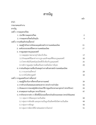 สารบัญ
หนา
คำนำ
รายนามคณะทำงาน
สารบัญ
บทที่ 1 การผดุงครรภไทย
1. ประวัติการผดุงครรภไทย 2
2. การผดุงครรภไทยในปจจุบัน 4
บทที่ 2 การเตรียมตัวกอนตั้งครรภ
1. ทฤษฎีวาดวยการเกิดของมนุษยตามตำราการแพทยแผนไทย 15
2. องคประกอบของชีวิตทางการแพทยแผนไทย 17
3. การดูแลสุขภาพบุรุษและสตรี
3.1 สมดุลสุขภาพตามธาตุกำเนิด/เจาเรือน 17
3.2 ลักษณะสตรีที่แตกตางจากบุรุษ และลักษณะที่ดีของบุรุษและสตรี 20
3.3 โรคทางคัมภีรแพทยแผนไทยที่เกี่ยวของกับบุรุษและสตรี 21
3.4 หลักการดูแลสุขภาพเพื่อเตรียมความพรอมในการมีบุตร 25
4. การสงเสริมสุขภาพเพื่อปรับสมดุลรางกายดวยศาสตรการแพทยแผนไทย
4.1 การนวดกอนตั้งครรภ 29
4.2 ยาปรับโลหิตระดูสตรี 32
บทที่ 3 การดูแลสตรีระหวางตั้งครรภ
1. ทฤษฎีเกี่ยวกับการตั้งครรภในทางการแพทย 39
2. การทำนายวันคลอดและเพศของทารก (ครรภวาระกำเนิด) 42
3. ลักษณะอาการของหญิงมีครรภและวิธีการดูแลรักษาตามอายุครรภ (ครรภรักษา) 43
4. สาเหตุของการแทงบุตร (ครรภวิปลาส) 47
5. การรักษาอาการตาง ๆ ที่เกิดขึ้นในระยะตั้งครรภจนถึงระยะคลอด (ครรภปริมณฑล)
5.1 กลุมอาการไขและอุจจาระเปนเลือด 49
5.2 กลุมอาการทองเสีย และอุจจาระเปนมูกเปนเลือดหรือปสสาวะเปนเลือด 49
5.3 กลุมอาการทองผูก 50
5.4 กลุมอาการผิดปกติที่อาจสงผลตอทารกในครรภ 51
 