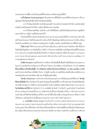 61
คูมือแนวทางการดูแลสุขภาพมารดาและทารกดวยการแพทยแผนไทย
ในระยะกอนตั้งครรภ ระยะตั้งครรภ ระยะคลอด ระยะหลังคลอด
ประเภทสารอาหารที่มีความจำเปนของสตรีตั้งครรภสามารถจัดหมวดหมู ไดดังนี้
คารโบไฮเดรต (Carbohydrates) เปนแหลงอาหารที่ใหพลังงานแกสตรีตั้งครรภและทารก ซึ่งอาจ
อยูในรูปคารโบไฮเดรตเชิงเดี่ยวหรือคารโบไฮเดรตเชิงซอน
 คารโบไฮเดรตเชิงเดี่ยว พบในผักและผลไม ประกอบดวย ไดแซคคาไรด ไดแก แลคโตส ซูโคส
มอลโตส และโมโมแซคคาไรด ไดแก กลูโคส ฟรุกโตส และกาแลคโตส
 คารโบไฮเดรตเชิงซอน พบในขาว แปง พืชที่มีเสนใย กลุมที่เปนเสนใยจะชวยในการดูดซึมน้ำ
และการขับถาย กระตุนการเคลื่อนไหวของลำไส
สำหรับสตรีตั้งครรภไมจำเปนตองรับประทานอาหารประเภทแปงเพิ่มขึ้น ควรรับประทานขาวเปน
หลักวันละประมาณ 9 ทัพพี โดยเฉพาะขาวกลอง หรือขาวซอมมือเพราะมีสวนประกอบของ โปรตีน เกลือแร
วิตามินบี และเสนใยอาหาร หรือสามารถทดแทนกับ กวยเตี๋ยว ขนมจีบ และหลีกเลี่ยงอาหารที่มีน้ำตาลสูง
ไขมัน (Fat) ใหรับประทานตามปกติ ไมควรเพิ่มปริมาณ เลือกรับประทานไขมันจากพืช ซึ่งมีกรด
ไขมันไมอิ่มตัวสูงนอยกวากรดไขมันที่มาจากสัตว การรับประทานไขมันมีความสำคัญสาหรับสตรีตั้งครรภและ
ทารก เพราะรางกายจะไดกรดไขมันที่จำเปนที่รางกายไมสามารถสังเคราะหได เชน โอเมกา 3 (Omega-3
acids) พบมากในปลาแซลมอน และปลาเฮริง มีสวนชวยในการสรางระบบประสาท และพัฒนาการ
การมองเห็นของทารกในครรภ
โปรตีน (Protein) ขณะตั้งครรภรางกายตองการโปรตีนเพิ่มขึ้นเพื่อสรางเนื้อเยื่อของมารดาและทารก
ในครรภ และเพิ่มปริมาณเลือดระหวางตั้งครรภ ในคนภาวะปกติตองการโปรตีนวันละ 55 กรัม ระหวาง
ตั้งครรภตองการโปรตีนเพิ่มขึ้น 76 กรัมตอวัน สตรีควรรับประทานไขวันละ 1-2 ฟอง นมวันละ 2 แกว
และรับประทานโปรตีนจากเนื้อสัตว ถั่วตาง ๆ ธัญพืช รวมดวย หากสตรีตั้งครรภแพโปรตีนจากสัตวสามารถ
ทดแทนโดยรับประทานโปรตีนจากพืช เชน เตาหูหรือนมถั่วเหลือง
วิตามิน (Vitamins) ควรรับประทานวิตามินและแหลงอาหารที่เพียงพอแกสตรีตั้งครรภ วิตามิน
ที่ละลายในไขมัน ไดแก วิตามินเอ ดี อี และเค โดยจะถูกเก็บสะสมไวที่ตับ หากรับประทานมากไปจะเปนพิษตอตับ
เชน ไดรับวิตามินเอ หากไดรับมากไปจะสงผลใหทารกพิการหรือมีความผิดปกติแตกำเนิด (Fetal defect)
วิตามินที่ละลายน้ำได เชน วิตามินบี 6 บี 12 กรดโฟลิค วิตามินบี 1 วิตามินบี 2 และวิตามินบี 3 โดยวิตามิน
ดังกลาวจะไมถูกเก็บสะสมไวในรางกายเหมือนวิตามินที่ละลายในไขมัน ดังนั้น การรับประทานอาหาร
ประจำวันควรคำนึงถึงวิตามินที่ละลายน้ำดวย เพราะถาไดรับปริมาณที่มากไปจะถูกขับออกทางปสสาวะ จึงไม
เปนอันตราย แตจะโดนทำลายในขั้นตอนการปรุงอาหาร เชน การลาง หรือการอุนอาหาร
 กรดโฟลิค (Folic Acid) ชวยปองกันการเกิดความผิดปกติของทอระบบประสาท
(Neural tube defects) ของทารกแรกเกิด และปองกันการเกิดภาวะปากแหวง (Cleft lip) และเพดานโหว
(Cleft palate) จึงควรไดรับวันละ 400 ไมโครกรัมในขณะตั้งครรภ สำหรับสตรีตั้งครรภที่เคยมีประวัติคลอดบุตร
มีความผิดปกติของทอระบบประสาทควรรับประทานโฟลิค อยางนอย 4 มิลลิกรัม กอนตั้งครรภ 4 สัปดาห
 