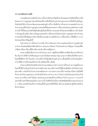 67
คูมือแนวทางการดูแลสุขภาพมารดาและทารกดวยการแพทยแผนไทย
ในระยะกอนตั้งครรภ ระยะตั้งครรภ ระยะคลอด ระยะหลังคลอด
10. ประเพณีและความเชื่อ
ประเพณีและความเชื่อเกี่ยวกับการตั้งครรภมีสวนสำคัญที่ชวยปรับสมดุลทางใจใหสตรีตั้งครรภได
โดยนอกจากการดูแลสุขภาพของสตรีขณะตั้งครรภสิ่งที่เปนคำแนะนำผานรูปแบบความเชื่อที่เปนภูมิปญญา
ทองถิ่นหรือวิถีชาวบานตามวัฒนธรรมของแตละภูมิภาคนี้ หากไมขัดกับการรักษาทางการแพทยแลว สามารถ
นำมาประยุกตใชรวมในการดูแลสุขภาพของสตรีไดตลอดชวงของการตั้งครรภจนถึงระยะหลังคลอด รวมถึง
ทารกได ทั้งนี้วัตถุประสงคสำคัญคือเมื่อปฏิบัติแลวทั้งตัวมารดาและสมาชิกในครอบครัวรูสึกสบายใจ ถือเปน
การชวยดูแลดานจิตใจ สังคม จิตวิญญาณและเปนการใหครอบครัวมีสวนรวมในการดูแลสุขภาพมารดาและ
ทารกดวยได ทั้งนี้ มีขอมูลการศึกษาวิจัยเรื่องประเพณี ความเชื่อเกี่ยวกับ การตั้งครรภใน 4 พื้นที่ศึกษา 4 ภาค
ของประเทศไทย มีขอมูลดังนี้
ในชวงระหวางการตั้งครรภ ความเชื่อ เรื่องการฝนและการทำนายเพศบุตรยังคงปรากฏอยูในกลุม
มารดาชาวไทยโดยเมื่อฝนวาไดของมีคาพวก แกวแหวน สรอยคอ กำไล มักจะทำนายวาไดลูกสาว ในขณะที่ฝน
วาไดพระ ไดทอง ไดอาวุไดปน ไดรบราฆาพัน เชื่อวาจะไดลูกชาย
สวนความเชื่อในเรื่องอาหารการรับประทาน พบวา หญิงตั้งครรภมีทั้งความเชื่อในเรื่องอาหารที่ควรงด
คือ เปนอาหารที่เชื่อวาทำใหคลอดลูกยากและเปนอันตรายตอสุขภาพลูก และอาหารที่สงเสริมใหรับประทาน
ในทุกพื้นที่ศึกษา คือ น้ำมะพราว เพราะเชื่อวาทำใหลูกมีผิวพรรณดี นอกจากนั้นหญิงตั้งครรภสวนใหญเชื่อวา
อาหารที่ตองการบริโภคขณะตั้งครรภ คือ ผลไมรสเปรี้ยว เปนตน
สวนความเชื่อในเรื่องขอหามเกี่ยวกับประเพณีและการทำงานระหวางตั้งครรภ พบวาหญิงตั้งครรภ
ในทุกพื้นที่ศึกษามักถูกหามไปรวมประเพณีงานศพ เพราะเชื่อวาจะทำใหรูสึกหดหูใจซึ่งอาจเปนอันตรายตอ
สุขภาพเด็ก รวมถึงหามไปรวมงานประเพณีแตงงาน งานบวชนาค เพราะเชื่อวาจะเปนมารปดขวางไมใหพิธี
ดังกลาวสำเร็จตามจุดมุงหมาย สำหรับขอหามในการทำงาน พบวา หามทำงานหนักโดยเฉพาะในชวงใกล
คลอด เพราะเชื่อวาจะทำใหแทง และมักจะแนะนำหญิงตั้งครรภใหออกกำลังกายแบบเบา ๆ ตามปกติ
เพราะเชื่อวาจะทำใหคลอดลูกไดงาย นอกจากนั้น ยังมีขอหามในเรื่องการมีเพศสัมพันธเมื่ออายุครรภประมาณ
5 - 6 เดือน และขอหามในเรื่องการเตรียมเสื้อผาและของใชไวใหเด็ก ซึ่งมารดารุนใหมจะปฏิบัติตามขอหาม
ดังกลาวนอยลง
 