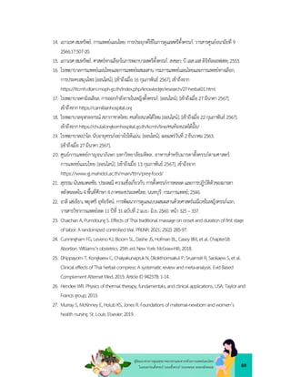 69
คูมือแนวทางการดูแลสุขภาพมารดาและทารกดวยการแพทยแผนไทย
ในระยะกอนตั้งครรภ ระยะตั้งครรภ ระยะคลอด ระยะหลังคลอด
14. เยาวเรศสมทรัพย.การแพทยแผนไทย:การประยุกตใชในการดูแลสตรีตั้งครรภ.วารสารศูนยอนามัยที่ 9
2566;17:507-20.
15. เยาวเรศสมทรัพย.ศาสตรทางเลือกในการพยาบาลสตรีตั้งครรภ.สงขลา:บี เอสเอสดิจิทัลออฟเซท;2553.
16. โรงพยาบาลการแพทยแผนไทยและการแพทยผสมผสานกรมการแพทยแผนไทยและการแพทยทางเลือก.
การประคบสมุนไพร[ออนไลน].[เขาถึงเมื่อ16กุมภาพันธ 2567]. เขาถึงจาก
https://ttcmh.dtam.moph.go.th/index.php/knowledge/research/27-herbal01.html
17. โรงพยาบาลคามิลเลียล.การออกกำลังกายในหญิงตั้งครรภ.[ออนไลน].[เขาถึงเมื่อ27มีนาคา2567].
เขาถึงจากhttps://camillianhospital.org
18. โรงพยาบาลจุฬาลงกรณ สภากาชาดไทย.คนทองนวดไดไหม[ออนไลน].[เขาถึงเมื่อ22กุมภาพันธ 2567].
เขาถึงจากhttps://chulalongkornhospital.go.th/kcmh/line/คนทองนวดไดมั๊ย/
19. โรงพยาบาลเปาโล.นับอายุครรภอยางไรใหแมน.[ออนไลน].เผยแพรวันที่ 2ธันวาคม2563.
[เขาถึงเมื่อ27มีนาคา 2567].
20. ศูนยการแพทยกาญจนาภิเษก มหาวิทยาลัยมหิดล. อาหารสำหรับมารดาตั้งครรภตามศาสตร
การแพทยแผนไทย [ออนไลน]. [เขาถึงเมื่อ 13 กุมภาพันธ 2567]. เขาถึงจาก
https://www.gj.mahidol.ac.th/main/ttm/preg-food/
21. สุธรรมนันทมงคลชัย.ประเพณี ความเชื่อเกี่ยวกับ การตั้งครรภการคลอดและการปฏิบัติตัวของมารดา
หลังคลอดใน4พื้นที่ศึกษา4ภาคของประเทศไทย.นนทบุรี:กรมการแพทย;2546.
22. อาลี แซเจียว, พยุงศรี อุทัยรัตน.การพัฒนาการดูแลแบบผสมผสานดวยศาสตรมณีเวชในหญิงครรภแรก.
วารสารวิชาการแพทยเขต11ปที่ 31ฉบับที่ 2เม.ย.- มิ.ย.2560.หนา325–337.
23. ChaichanA,PumdoungS.EffectsofThaitraditionalmassageononsetanddurationofﬁrststage
oflabor:Arandomizedcontrolledtrial.PRIJNR.2021; 25(2):285-97.
24. CunninghamFG,LevenoKJ,BloomSL,DasheJS,HofmanBL,CaseyBM,etal.Chapter18:
Abortion. Williams’sobstetrics.25thed.NewYork:McGraw-Hill;2018.
25. DhippayomT,KongkaewC,ChaiyakunaprukN,DilokthornsakulP,SruamsiriR,SaokaewS,etal.
ClinicaleffectsofThaiherbalcompress:Asystematicreviewandmeta-analysis.EvidBased
Complement Alternat Med.2015:ArticleID942378;1-14.
26. HendeeWR.Physicsofthermaltherapy,fundamentals,andclinicalapplications,USA: Taylorand
Francisgroup;2013.
27. MurrayS,McKinneyE,HolubKS,JonesR.Foundationsofmaternal-newbornandwomen’s
healthnursing.St.Louis:Elsevier;2019.
 