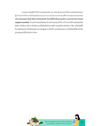 73
คูมือแนวทางการดูแลสุขภาพมารดาและทารกดวยการแพทยแผนไทย
ในระยะกอนตั้งครรภ ระยะตั้งครรภ ระยะคลอด ระยะหลังคลอด
ตามพระราชบัญญัติวิชาชีพการแพทยแผนไทย พ.ศ. 2556 ผูประกอบวิชาชีพการแพทยแผนไทยและ
ผูประกอบวิชาชีพการแพทยแผนไทยประยุกต สามารถบริบาลมารดาระยะตั้งครรภและระยะกอนคลอด
บริบาลระยะคลอด โดยทําหัตถการทำคลอดปกติ (ในกรณีที่จำเปนและฉุกเฉิน) นวดมารดาระหวางคลอด
และดูแลทารกแรกคลอดบริบาลมารดาระยะหลังคลอดบริบาลทารกระยะแรกเกิดถึง2ป ดวยกรรมวิธีการแพทยแผนไทย
โดยในการทำหัตถการดังกลาวขางตนสามารถใชเครื่องมือวิทยาศาสตรการแพทยในการทำหัตถการ ไดแก เครื่องมือที่ใช
ในการทำคลอดปกติ เครื่องมือแตงแผล อุปกรณปฐมพยาบาลเบื้องตน อุปกรณสวนอุจจาระ เครื่องมือฆาเชื้อสำหรับวัตถุ
อุปกรณและยาที่เกี่ยวของกับการรักษา
 