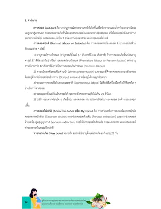 74
คูมือแนวทางการดูแลสุขภาพมารดาและทารกดวยการแพทยแผนไทย
ในระยะกอนตั้งครรภ ระยะตั้งครรภ ระยะคลอด ระยะหลังคลอด
1. คำนิยาม
การคลอด (Labour) คือ ปรากฏการณทางธรรมชาติที่เกิดขึ้นเพื่อขับทารกและน้ำคร่ำออกจากโพรง
มดลูกมาสูภายนอก การคลอดอาจเกิดขึ้นโดยทารกคลอดผานออกมาทางชองคลอด หรือโดยการผาตัดเอาทารก
ออกทางหนาทอง การคลอดแบงเปน 2 ชนิด การคลอดปกติ และการคลอดไมปกติ
การคลอดปกติ (Normal labour or Eutocia) คือ การคลอดทางชองคลอด ซึ่งประกอบไปดวย
ลักษณะตาง ๆ ดังนี้
1) อายุครรภครบกำหนด (อายุครรภตั้งแต 37 สัปดาหถึง 42 สัปดาห) ถาการคลอดเกิดขึ้นกอนอายุ
ครรภ 37 สัปดาห ถือวาเปนการคลอดกอนกำหนด (Premature labour or Preterm labour) หากอายุ
ครรภมากกวา 42 สัปดาหถือวาเปนการคลอดเกินกำหนด (Postterm labour)
2) ทารกมียอดศีรษะเปนสวนนำ (Vertex presentation) และขณะที่ศีรษะคลอดออกมาทายทอย
ตองอยูดานหนาของชองเชิงกราน (Occiput anterior) หรืออยูใตกระดูกหัวเหนา
3) ขบวนการคลอดเปนไปตามธรรมชาติ (Spontaneous labour) ไมตองใชเครื่องมือหรือวิธีพิเศษใด ๆ
ชวยในการทำคลอด
4) ระยะเวลาตั้งแตเริ่มเจ็บครรภจริงจนกระทั่งคลอดรวมกันไมเกิน 24 ชั่วโมง
5) ไมมีภาวะแทรกซอนใด ๆ เกิดขึ้นในระยะคลอด เชน การตกเลือดในระยะคลอด รกคาง และมดลูก
ปลิ้น
การคลอดไมปกติ (Abnormal labor หรือ Dystocia) คือ การชวยเหลือการคลอดโดยการผาตัด
คลอดทางหนาทอง (Cesarean section) การชวยคลอดดวยคีม (Forceps extraction) และการชวยคลอด
ดวยเครื่องดูดสุญญากาศ (Vacuum extraction) การใหยาชาทางไขสันหลัง การดมยาสลบ และการคลอดที่
ทาของทารกในครรภผิดปกติ
ทารกแรกเกิด (New born) หมายถึง ทารกที่มีอายุตั้งแตแรกเกิดจนถึงอายุ 28 วัน
 