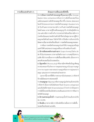 76
คูมือแนวทางการดูแลสุขภาพมารดาและทารกดวยการแพทยแผนไทย
ในระยะกอนตั้งครรภ ระยะตั้งครรภ ระยะคลอด ระยะหลังคลอด
การเปลี่ยงแปลงดานตาง ๆ ลักษณะการเปลี่ยนแปลงที่เกิดขึ้น
4. การซอมการหดรัดตัวของมดลูกที่รุนแรงมากขึ้น (Stronger
Braxton Hicks contractions) เนื่องจากการเพิ่มขึ้นของฮอรโมน
เอสโตรเจนและความตึงตัวของมดลูกที่มากขึ้น (Uterine distension)
โดยทั่วไประยะเวลาของการหดรัดตัวของมดลูก (Duration) นาน
30 วินาที และบางรายอาจนานถึง 2 นาที แตการหดรัดตัวของมดลูก
ไมสม่ำเสมอ มารดาจะรูสึกเหมือนมดลูกถูกบีบ สวนใหญไมมีความ
ปวด แตอาจมีอาการคลายกับการปวดประจำเดือนหรืออาจมีอาการ
ปวดทองนอยและปวดหลังรวมดวยได ซึ่งสวนใหญมารดาอาจรูสึกวา
มดลูกหดรัดตัวสม่ำเสมอ จึงมักทำใหการวินิจฉัยการเจ็บครรภจริง
ผิดพลาด เมื่อมารดาเดินหรือเปลี่ยนทา การหดรัดตัวของมดลูกจะลดลง
การซอมการหดรัดตัวของมดลูกชวยทำใหปากมดลูกสุกหรือนุม
และทำใหตำแหนงของปากมดลูกเคลื่อนจากดานหลังมาดานหนา
5. มีการเพิ่มของพลังงานอยางมาก (Surge of energ) ในชวง 24-
48 ชั่วโมงกอนคลอด มารดาจะมีพลังงานมาก สาเหตุยังไมทราบ
แนชัด เชื่อวาอาจเนื่องจากการเพิ่มขึ้นของอีพิเนปพริน เนื่องจากการ
ลดระดับของฮอรโมนโปรเจสเตอโรน
6. มีมูกเหนียว (Mucous plug) หรืออาจมีสารคัดหลั่งเปนมูกสีชมพู
ทางชองคลอด ซึ่งเกิดจากการหลุดลอกของมูกบริเวณปากมดลูก
จากการบางและการขยายของปากมดลูกหรือจากการนุมของปาก
มดลูก และแรงจากการกดของสวนนำของทารก
นอกจากนี้มารดาที่ไดรับการตรวจภายในกอนคลอด 2-3 สัปดาห
ก็อาจมีเลือดออกทางชองคลอดได
7. ปากมดลูกสุก (Ripening) หรือปากมดลูกนุมเกิดกอนเจ็บครรภจริง
4 สัปดาห เนื่องจากเอ็นไซมคอลลาจิเนส (Enzyme collagenase)
และเอ็นไชมอีลาสเตส (Enzymeelastase) บางกลาววาเปนผลจาก
การเพิ่มขึ้นของฮอรโมนโพรสตาแกลนดินและแรงกดจากการซอมการ
หดรัดตัวของมดลูก
8. มีการแตกของถุงน้ำคร่ำ การแตกของถุงน้ำคร่ำกอนเจ็บครรภจริง
พบ 12-25%
9. ทองเดิน มารดาอาจมีอาการทองเดินซึ่งอาจเนื่องจากการเพิ่มขึ้น
ของฮอรโมนโพรสตาแกลนดิน
 