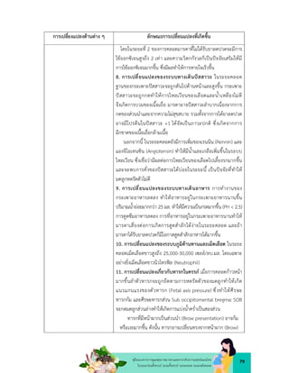 79
คูมือแนวทางการดูแลสุขภาพมารดาและทารกดวยการแพทยแผนไทย
ในระยะกอนตั้งครรภ ระยะตั้งครรภ ระยะคลอด ระยะหลังคลอด
การเปลี่ยงแปลงดานตาง ๆ ลักษณะการเปลี่ยนแปลงที่เกิดขึ้น
โดยในระยะที่ 2 ของการคลอดมารดาที่ไมไดรับยาลดปวดจะมีการ
ใชออกซิเจนสูงถึง 2 เทา และความวิตกกังวลก็เปนปจจัยเสริมใหมี
การใชออกซิเจนมากขึ้น ซึ่งมีผลทำใหการหายใจเร็วขึ้น
8. การเปลี่ยนแปลงของระบบทางเดินปสสาวะ ในระยะคลอด
ฐานของกระเพาะปสสาวะจะถูกดันไปดานหนาและสูงขึ้น กระเพาะ
ปสสาวะจะถูกกดทำใหการไหลเวียนของเลือดและน้ำเหลืองไมดี
จึงเกิดการบวมของเนื้อเยื่อ มารดาอาจปสสาวะลำบากเนื่องจากการ
กดของสวนนำและจากความไมสุขสบาย รวมทั้งจากการไดยาลดปวด
อาจมีโปรตีนในปสสาวะ +1 ไดจัดเปนภาวะปกติ ซึ่งเกิดจากการ
ฉีกขาดของเนื้อเยื่อกลามเนื้อ
นอกจากนี้ ในระยะคลอดยังมีการเพิ่มของเรนนิน (Rennin) และ
แองจิโอเทนซิน (Angiotensin) ทำใหมีน้ำและเกลือเพิ่มขึ้นในระบบ
ไหลเวียน ซึ่งเชื่อวามีผลตอการไหลเวียนของเลือดไปเลี้ยงรกมากขึ้น
และจะพบการคั่งของปสสาวะไดบอยในระยะนี้ เปนปจจัยที่ทำให
มดลูกหดรัดตัวไมดี
9. การเปลี่ยนแปลงของระบบทางเดินอาหาร การทำงานของ
กระเพาะอาหารลดลง ทำใหอาหารอยูในกระเพาะอาหารนานขึ้น
ปริมาณน้ำยอยมากกวา 25 มล. ทำใหมีความเปนกรดมากขึ้น (PH < 2.5)
การดูดซึมอาหารลดลง การที่อาหารอยูในกระเพาะอาหารนานทำให
มารดาเสี่ยงตอการเกิดการสูดสำลักไดงายในระยะคลอด และถา
มารดาไดรับยาลดปวดก็มีโอกาสสูดสำลักอาหารไดมากขึ้น
10. การเปลี่ยนแปลงของระบบภูมิตานทานและเม็ดเลือด ในระยะ
คลอดเม็ดเลือดขาวสูงถึง 25,000-30,000 เซลล/ลบ.มล. โดยเฉพาะ
อยางยิ่งเม็ดเลือดขาวนิวโทรฟล (Neutrophil)
11. การเปลี่ยนแปลงเกี่ยวกับทารกในครรภ เมื่อการคลอดกาวหนา
มากขึ้นลำตัวทารกจะถูกยืดตามการหดรัดตัวของมดลูกทำใหเกิด
แนวแกนแรงของตัวทารก (Fetal axis pressure) ซึ่งทำใหศีรษะ
ทารกกม และศีรษะทารกสวน Sub occipitomental bregma: SOB
จะกดมดลูกสวนลางทำใหเกิดการแบงน้ำคร่ำเปนสองสวน
ทารกที่มีหนาผากเปนสวนนำ (Brow presentation) อาจกม
หรือเงยมากขึ้น ดังนั้น ทารกอาจเปลี่ยนทรงจากหนาผาก (Brow)
 