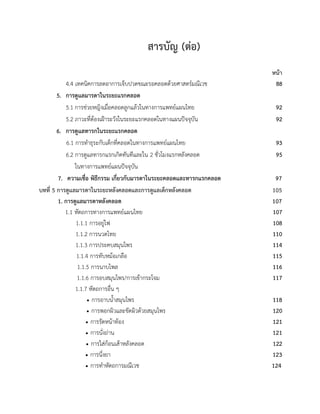 สารบัญ (ตอ)
หนา
4.4 เทคนิคการลดอาการเจ็บปวดขณะรอคลอดดวยศาสตรมณีเวช 88
5. การดูแลมารดาในระยะแรกคลอด
5.1 การชวยหญิงเมื่อคลอดลูกแลวในทางการแพทยแผนไทย 92
5.2 ภาวะที่ตองเฝาระวังในระยะแรกคลอดในทางแผนปจจุบัน 92
6. การดูแลทารกในระยะแรกคลอด
6.1 การทำธุระกับเด็กที่คลอดในทางการแพทยแผนไทย 93
6.2 การดูแลทารกแรกเกิดทันทีและใน 2 ชั่วโมงแรกหลังคลอด 95
ในทางการแพทยแผนปจจุบัน
7. ความเชื่อ พิธีกรรม เกี่ยวกับมารดาในระยะคลอดและทารกแรกคลอด 97
บทที่ 5 การดูแลมารดาในระยะหลังคลอดและการดูแลเด็กหลังคลอด 105
1. การดูแลมารดาหลังคลอด 107
1.1 หัตถการทางการแพทยแผนไทย 107
1.1.1 การอยูไฟ 108
1.1.2 การนวดไทย 110
1.1.3 การประคบสมุนไพร 114
1.1.4 การทับหมอเกลือ 115
1.1.5 การนาบไพล 116
1.1.6 การอบสมุนไพร/การเขากระโจม 117
1.1.7 หัตถการอื่น ๆ
 การอาบน้ำสมุนไพร 118
 การพอกผิวและขัดผิวดวยสมุนไพร 120
 การรัดหนาทอง 121
 การนั่งถาน 121
 การใสกอนเสาหลังคลอด 122
 การนึ่งยา 123
 การทำหัตถการมณีเวช 124
 