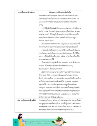 80
คูมือแนวทางการดูแลสุขภาพมารดาและทารกดวยการแพทยแผนไทย
ในระยะกอนตั้งครรภ ระยะตั้งครรภ ระยะคลอด ระยะหลังคลอด
การเปลี่ยงแปลงดานตาง ๆ ลักษณะการเปลี่ยนแปลงที่เกิดขึ้น
เปนกระหมอมหนา (Bregma) โดยการกม และเปนหนา (Face)
โดยการเงย สาเหตุเนื่องจากแนวแกนแรงของตัวทารก (Fetal axis
pressure) ตกลงระหวางสวนหนาและสวนหลังของศีรษะทารก
เทากัน
ทารกที่มีหนาเปนสวนนำ (Face presentation) หนาจะยิ่งแหงน
มากขึ้น การกม (Flexion) ของทารกนอกจากขึ้นอยูกับแนวแกนแรง
ของตัวทารกแลว ยังขึ้นอยูกับลักษณะเชิงกรานซึ่งโคงลาด แรงบีบ
จากผนังทางคลอดและแรงเสียดทานของชองเชิงกรานและฐาน
เชิงกราน (Pelvic ﬂoor)
แนวแกนแรงของตัวทารก (Fetal axis pressure) จะไมเกิดในรายที่
ทารกทากนหรือทาขวาง ทารกไมครบกำหนด ครรภแฝดหรือแฝดน้ำ
การไหลเวียนโลหิตของทารกในครรภมีการเปลี่ยนแปลงในระยะ
คลอดโดยเฉพาะอยางยิ่งผลจากการหดรัดตัวของมดลูก ซึ่งทำใหรก
และทารกมีเลือดไปเลี้ยงนอยหรือขาดเลือด อยางไรก็ตาม โดยทั่วไป
ทารกจะทนตอภาวะนี้ได
เมื่อความดันในมดลูกเพิ่มขึ้นเปน 40-55 มม.ปรอท ศีรษะทารก
จะถูกกด ทำใหอัตราการเตนของหัวใจลดลงแบบ (Early
deceleration) ซึ่งจัดเปนภาวะปกติ
เนื่องจากทางคลอดสวนกระดูกเชิงกรานจะไมมีการยืดหยุนและ
เปนทางโคง ดังนั้น ทารกจะถูกเปลี่ยนแปลงดวยกลไกการคลอด
สำหรับรูปรางของศีรษะทารกนอกจากมีการหมุนแลวยังมีการเคลื่อน
ขบกัน (Molding) ของกระดูกศีรษะทำให Biparietal diameter
ลดขนาดได 1 ซม. สวนเสนผาศูนยกลางกระดูกทายทอยถึงคาง
(Occipito-menturn) จะยาวขึ้น ซึ่งภาวะเหลานี้จะหายไปเองหลัง
คลอด นอกจากนี้จากการกดของศีรษะทารกตอทางคลอดทำใหเกิด
การบวมของหนังหุมศีรษะ (Caput succedaneum) จัดเปนภาวะ
ปกติจะหายภายใน 24 ชั่วโมงหลังคลอด
2.3 การเปลี่ยนแปลงดานจิตใจ ในระยะเริ่มตนของการเจ็บครรภ (Early labor) มารดาจะตื่นเตน
และพูดคุยมาก และมีความกังวล เมื่อเขาสูระยะกาวหนาของการ
คลอดจะมีความปวดมากอาจรองเมื่อปวดและตึงเครียดมาก
สวนระยะเปลี่ยนผานจะปวดมากที่สุดควบคุมตนเองไมได
 