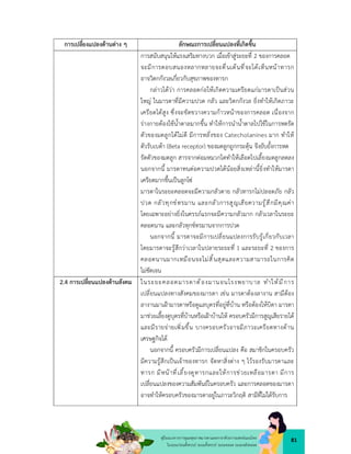 81
คูมือแนวทางการดูแลสุขภาพมารดาและทารกดวยการแพทยแผนไทย
ในระยะกอนตั้งครรภ ระยะตั้งครรภ ระยะคลอด ระยะหลังคลอด
การเปลี่ยงแปลงดานตาง ๆ ลักษณะการเปลี่ยนแปลงที่เกิดขึ้น
การสนับสนุนใหแรงเสริมทางบวก เมื่อเขาสูระยะที่ 2 ของการคลอด
จะมีการตอบสนองหลากหลายจะตื่นเตนที่จะไดเห็นหนาทารก
อาจวิตกกังวลเกี่ยวกับสุขภาพของทารก
กลาวไดวา การคลอดกอใหเกิดความเครียดแกมารดาเปนสวน
ใหญ ในมารดาที่มีความปวด กลัว และวิตกกังวล ยิ่งทำใหเกิดภาวะ
เครียดไดสูง ซึ่งจะขัดขวางความกาวหนาของการคลอด เนื่องจาก
รางกายตองใชน้ำตาลมากขึ้น ทำใหการนำน้ำตาลไปใชในการหดรัด
ตัวของมดลูกไดไมดี มีการหลั่งของ Catecholanines มาก ทำให
ตัวรับเบตา (Beta receptor) ของมดลูกถูกกระตุน จึงยับยั้งการหด
รัดตัวของมดลูก สารจากตอมหมวกไตทำใหเลือดไปเลี้ยงมดลูกลดลง
นอกจากนี้ มารดาทนตอความปวดไดนอยสิ่งเหลานี้ยิ่งทำใหมารดา
เครียดมากขึ้นเปนลูกโซ
มารดาในระยะคลอดจะมีความกลัวตาย กลัวทารกไมปลอดภัย กลัว
ปวด กลัวทุกขทรมาน และกลัวการสูญเสียความรูสึกมีคุณคา
โดยเฉพาะอยางยิ่งในครรภแรกจะมีความกลัวมาก กลัวเวลาในระยะ
คลอดนาน และกลัวทุกขทรมานจากการปวด
นอกจากนี้ มารดาจะมีการเปลี่ยนแปลงการรับรูเกี่ยวกับเวลา
โดยมารดาจะรูสึกวาเวลาในปลายระยะที่ 1 และระยะที่ 2 ของการ
คลอดนานมากเหมือนจะไมสิ้นสุดและความสามารถในการคิด
ไมชัดเจน
2.4 การเปลี่ยนแปลงดานสังคม ในระยะคลอดมารดาต องมานอนโรงพยาบาล ทำใหมีการ
เปลี่ยนแปลงทางสังคมของมารดา เชน มารดาตองลางาน สามีตอง
ลางานมาเฝามารดาหรือดูแลบุตรที่อยูที่บาน หรือตองใหบิดา มารดา
มาชวยเลี้ยงดูบุตรที่บานหรือเฝาบานให ครอบครัวมีการสูญเสียรายได
และมีรายจายเพิ่มขึ้น บางครอบครัวอาจมีภาวะเครียดทางดาน
เศรษฐกิจได
นอกจากนี้ ครอบครัวมีการเปลี่ยนแปลง คือ สมาชิกในครอบครัว
มีความรูสึกเปนเจาของทารก จัดหาสิ่งตาง ๆ ไวรองรับมารดาและ
ทารก มีหนาที่เลี้ยงดูทารกและใหการชวยเหลือมารดา มีการ
เปลี่ยนแปลงของความสัมพันธในครอบครัว และการคลอดของมารดา
อาจทำใหครอบครัวของมารดาอยูในภาวะวิกฤติ สามีที่ไมไดรับการ
 