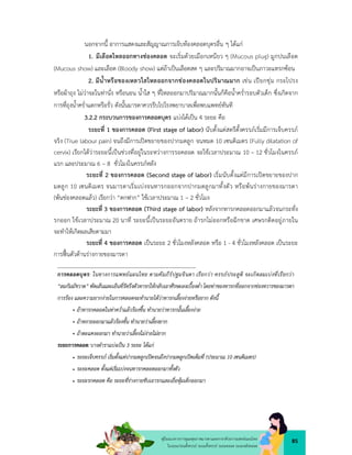 85
คูมือแนวทางการดูแลสุขภาพมารดาและทารกดวยการแพทยแผนไทย
ในระยะกอนตั้งครรภ ระยะตั้งครรภ ระยะคลอด ระยะหลังคลอด
นอกจากนี้ อาการแสดงและสัญญาณการเจ็บทองคลอดบุตรอื่น ๆ ไดแก
1. มีเลือดไหลออกทางชองคลอด จะเริ่มดวยเมือกเหนียว ๆ (Mucous plug) มูกปนเลือด
(Mucous show) และเลือด (Bloody show) แตถาเปนเลือดสด ๆ และปริมาณมากอาจเปนภาวะแทรกซอน
2. มีน้ำหรือของเหลวใสไหลออกจากชองคลอดในปริมาณมาก เชน เปยกชุม กระโปรง
หรือผาถุง ไมวาจะในทานั่ง หรือนอน น้ำใส ๆ ที่ไหลออกมาปริมาณมากนั้นก็คือน้ำคร่ำรอบตัวเด็ก ซึ่งเกิดจาก
การที่ถุงน้ำคร่ำแตกหรือรั่ว ดังนั้นมารดาควรรีบไปโรงพยาบาลเพื่อพบแพทยทันที
3.2.2 กระบวนการของการคลอดบุตร แบงไดเปน 4 ระยะ คือ
ระยะที่ 1 ของการคลอด (First stage of labor) นับตั้งแตสตรีตั้งครรภเริ่มมีการเจ็บครรภ
จริง (True labour pain) จนถึงมีการเปดขยายของปากมดลูก จนหมด 10 เซนติเมตร (Fully dilatation of
cervix) เรียกไดวาระยะนี้เปนชวงที่อยูในระหวางการรอคลอด จะใชเวลาประมาณ 10 – 12 ชั่วโมงในครรภ
แรก และประมาณ 6 – 8 ชั่วโมงในครรภหลัง
ระยะที่ 2 ของการคลอด (Second stage of labor) เริ่มนับตั้งแตมีการเปดขยายของปาก
มดลูก 10 เซนติเมตร จนมารดาเริ่มเบงจนทารกออกจากปากมดลูกมาทั้งตัว หรือพนรางกายของมารดา
(พนชองคลอดแลว) เรียกวา “ตกฟาก” ใชเวลาประมาณ 1 – 2 ชั่วโมง
ระยะที่ 3 ของการคลอด (Third stage of labor) หลังจากทารกคลอดออกมาแลวจนกระทั่ง
รกออก ใชเวลาประมาณ 20 นาที ระยะนี้เปนระยะอันตราย ถารกไมออกหรือฉีกขาด เศษรกติดอยูภายใน
จะทำใหเกิดผลเสียตามมา
ระยะที่ 4 ของการคลอด เปนระยะ 2 ชั่วโมงหลังคลอด หรือ 1 - 4 ชั่วโมงหลังคลอด เปนระยะ
การฟนตัวดานรางกายของมารดา
การคลอดบุตร: ในทางการแพทยแผนไทย ตามคัมภีรปฐมจินดา เรียกวา ครรภประสูติ จะเกิดลมเบงที่เรียกวา
“ลมกัมมัชวาต” พัดเสนและเอ็นที่รัดรึงตัวทารกใหกลับเอาศีรษะลงเบื้องต่ำ โดยทาของทารกที่ออกจากชองทวารของมารดา
การรอง และความยากงายในการคลอดจะทำนายไดวาทารกเลี้ยงงายหรือยาก ดังนี้
• ถาทารกคลอดในทาคว่ำแลวรองขึ้น ทำนายวาทารกนั้นเลี้ยงงาย
• ถาหงายออกมาแลวรองขั้น ทำนายวาเลี้ยงยาก
• ถาตะแคงออกมา ทำนายวาเลี้ยงไมงายไมยาก
ระยะการคลอด:บางตำราแบงเปน 3 ระยะ ไดแก
 ระยะเจ็บครรภ เริ่มตั้งแตปากมดลูกเปดจนถึงปากมดลูกเปดเต็มที่ (ประมาณ 10 เซนติเมตร)
 ระยะคลอด ตั้งแตเริ่มเบงจนทารกคลอดออกมาทั้งตัว
 ระยะรกคลอด คือ ระยะที่รางกายขับเอารกและเยื่อหุมเด็กออกมา
 