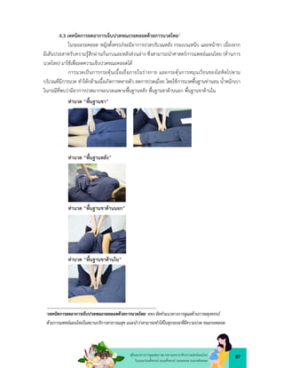 87
คูมือแนวทางการดูแลสุขภาพมารดาและทารกดวยการแพทยแผนไทย
ในระยะกอนตั้งครรภ ระยะตั้งครรภ ระยะคลอด ระยะหลังคลอด
4.3 เทคนิคการลดอาการเจ็บปวดขณะรอคลอดดวยการนวดไทย1
ในระยะรอคลอด หญิงตั้งครรภจะมีอาการปวดบริเวณหลัง กระเบนเหน็บ และหนาขา เนื่องจาก
มีเสนประสาทรับความรูสึกผานกนกบและหลังสวนลาง ซึ่งสามารถนำศาสตรการแพทยแผนไทย (ดานการ
นวดไทย) มาใชเพื่อลดความเจ็บปวดขณะคลอดได
การนวดเปนการกระตุนเนื้อเยื่อภายในรางกาย และกระตุนการหมุนเวียนของโลหิตไปตาม
บริเวณที่มีการนวด ทําใหกลามเนื้อเกิดการคลายตัว ลดการปวดเมื่อย โดยใชการนวดพื้นฐานทานอน น้ำหนักเบา
ในกรณีที่พบวามีอาการปวดมากจะนวดเฉพาะพื้นฐานหลัง พื้นฐานขาดานนอก พื้นฐานขาดานใน
ทานวด “พื้นฐานขา”
ทานวด “พื้นฐานหลัง”
ทานวด “พื้นฐานขาดานนอก”
ทานวด “พื้นฐานขาดานใน”
1เทคนิคการลดอาการเจ็บปวดขณะรอคลอดดวยการนวดไทย: คทง.จัดทำแนวทางการดูแลดานการผดุงครรภ
ดวยการแพทยแผนไทยในสถานบริการสาธารณสุข แนะนำวาสามารถทำไดในทุกระยะที่มีความปวด ขณะรอคลอด
 